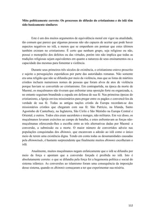 112
Mito politicamente correto: Os processos de difusão do cristianismo e do islã têm
sido basicamente similares
Este é um dos muitos argumentos de equivalência moral em vigor na atualidade,
tão comum que parece que algumas pessoas não são capazes de aceitar que pode haver
aspectos negativos no islã, a menos que se empenhem em pontuar que estes últimos
também existam no cristianismo. É certo que nenhum grupo, seja religioso ou não,
possui o monopólio dos defeitos ou das virtudes, porém isto não implica que todas as
tradições religiosas sejam equivalentes em quanto a natureza de seus ensinamentos ou a
capacidade das mesmas para fomentar a violência.
Durante seus primeiros três séculos de existência, o cristianismo esteve proscrito
e sujeito a perseguições esporádicas por parte das autoridades romanas. Não somente
era uma religião que não se difundia por meio da violência, mas que as listas de mártires
cristãos incluem numerosos nomes de pessoas que foram alvos de atos de violência
porque haviam se convertido ao cristianismo. Em contrapartida, na época da morte de
Maomé, os muçulmanos não tiveram que enfrentar uma oposição forte ou organizada, e,
no entanto seguiram brandindo a espada em defensa de sua fé. Nas primeiras épocas do
cristianismo, a Igreja enviou missionários para pregar entre os pagãos e convencê-los da
verdade de sua fé. Todas as antigas nações cristãs da Europa recordam-se dos
missionários cristãos que chegaram com sua fé: São Patrício, na Irlanda, Santo
Agostinho de Canterbury, na Inglaterra, São Cirilo e São Metódio na Europa Central e
Oriental, e outros. Todos eles eram sacerdotes e monges, não militares. Em vez disso, os
muçulmanos levaram exércitos ao campo de batalha, e estes enfrentavam as forças não-
muçulmanas oferecendo-lhes a escolha entre as três alternativas dadas por Maomé: a
conversão, a submissão ou a morte. O maior número de convertidos adveio nas
populações conquistadas dos dhimmis, que encaravam a adesão ao islã como o único
meio de terem uma existência digna. Tendo em conta todas as desumanidades causadas
pela dhimmitude, é bastante surpreendente que finalmente muitos dhimmis escolheram o
islã.
Atualmente, muitos muçulmanos negam enfaticamente que o islã se difundiu por
meio da força e apontam que a conversão forçada é proibida no islã. Isto é
absolutamente correto: o que se difundiu pela força foi a hegemonia política e social do
sistema islâmico. As conversões ao islamismo foram uma consequência da imposição
desse sistema, quando os dhimmis começaram a ter que experimentar sua miséria.
 