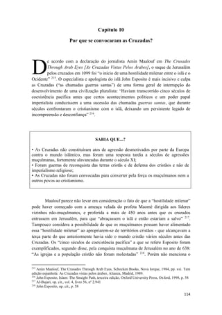 114
Capítulo 10
Por que se convocaram as Cruzadas?
e acordo com a declaração do jornalista Amin Maalouf em The Crusades
Through Arab Eyes [As Cruzadas Vistas Pelos Árabes], o saque de Jerusalém
pelos cruzados em 1099 foi “o início de uma hostilidade milenar entre o islã e o
Ocidente” 215
. O especialista e apologista do islã John Esposito é mais incisivo e culpa
as Cruzadas (“as chamadas guerras santas”) de uma forma geral de interrupção do
desenvolvimento de uma civilização pluralista: “Haviam transcorrido cinco séculos de
coexistência pacífica antes que certos acontecimentos políticos e um poder papal
imperialista conduzissem a uma sucessão das chamadas guerras santas, que durante
séculos confrontaram o cristianismo com o islã, deixando um persistente legado de
incompreensão e desconfiança” 216
.
SABIA QUE...?
• As Cruzadas não constituíram atos de agressão desmotivados por parte da Europa
contra o mundo islâmico, mas foram uma resposta tardia a séculos de agressões
muçulmanas, fortemente alavancadas durante o século XI;
• Foram guerras de reconquista das terras cristãs e de defensa dos cristãos e não de
imperialismo religioso;
• As Cruzadas não foram convocadas para converter pela força os muçulmanos nem a
outros povos ao cristianismo.
Maalouf parece não levar em consideração o fato de que a “hostilidade milenar”
pode haver começado com a ameaça velada do profeta Maomé dirigida aos líderes
vizinhos não-muçulmanos, e proferida a mais de 450 anos antes que os cruzados
entrassem em Jerusalém, para que “abraçassem o islã e então estariam a salvo” 217
.
Tampouco considera a possibilidade de que os muçulmanos possam haver alimentado
essa “hostilidade milenar” ao apropriarem-se de territórios cristãos - que alcançavam a
terça parte do que anteriormente havia sido o mundo cristão vários séculos antes das
Cruzadas. Os “cinco séculos de coexistência pacífica” a que se refere Esposito foram
exemplificados, segundo disse, pela conquista muçulmana de Jerusalém no ano de 638:
“As igrejas e a população cristão não foram molestadas” 218
. Porém não menciona o
215
Anún Maalouf, The Crusades Through Arab Eyes, Schocken Books, Nova Iorque, 1984, pp. xvi. Tem
edição espanhola: As Cruzadas vistas pelos árabes, Alianza, Madrid, 1989.
216
John Esposito, Islam: The Straight Path, terceira edição, Oxford University Press, Oxford, 1998, p. 58
217
Al-Bujari, op. cit., vol. 4, livro 56, nº 2.941
218
John Esposito, op. cit., p. 58
D
 