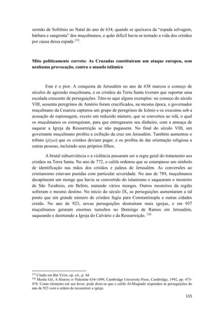 115
sermão de Sofrônio no Natal do ano de 634, quando se queixava da “espada selvagem,
bárbara e sangrenta” dos muçulmanos, e quão difícil havia se tornado a vida dos cristãos
por causa dessa espada 219
.
Mito politicamente correto: As Cruzadas constituíram um ataque europeu, sem
nenhuma provocação, contra o mundo islâmico
Este é o pior. A conquista de Jerusalém no ano de 638 marcou o começo de
séculos de agressão muçulmana, e os cristãos da Terra Santa tiveram que suportar uma
escalada crescente de perseguições. Têm-se aqui alguns exemplos: no começo do século
VIII, sessenta peregrinos de Amório foram crucificados, na mesma época, o governador
muçulmano da Cesareia capturou um grupo de peregrinos de Icônio e os executou sob a
acusação de espionagem, exceto um reduzido número, que se converteu ao islã, o qual
os muçulmanos os extorquiram, para que entregassem seu dinheiro, com a ameaça de
saquear a Igreja da Ressurreição se não pagassem. No final do século VIII, um
governante muçulmano proibiu a exibição da cruz em Jerusalém. Também aumentou o
tributo (jizya) que os cristãos deviam pagar, e os proibiu de dar orientação religiosa a
outras pessoas, incluindo seus próprios filhos.
A brutal subserviência e a violência passaram ser a regra geral do tratamento aos
cristãos na Terra Santa. No ano de 772, o califa ordenou que se estampasse um símbolo
de identificação nas mãos dos cristãos e judeus de Jerusalém. As conversões ao
cristianismo estavam punidas com particular severidade. No ano de 789, muçulmanos
decapitaram um monge que havia se convertido do islamismo e saquearam o mosteiro
de São Teodósio, em Belém, matando vários monges. Outros mosteiros da região
sofreram o mesmo destino. No início do século IX, as perseguições aumentaram a tal
ponto que um grande número de cristãos fugiu para Constantinopla e outras cidades
cristãs. No ano de 923, novas perseguições destruíram mais igrejas, e em 937
muçulmanos geraram enormes tumultos no Domingo de Ramos em Jerusalém,
saqueando e destruindo a Igreja do Calvário e da Ressurreição. 220
219
Citado em Bat Ye'or, op. cit., p. 44
220
Moshe Gil, A History o/ Palestine 634-1099, Cambridge University Press, Cambridge, 1992, pp. 473-
476. Como elemento em seu favor, pode dizer-se que o califa Al-Muqtadir respondeu as perseguições do
ano de 923 com a ordem de reconstruir a igreja.
 