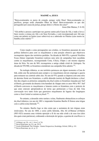 116
MAOMÉ vs. JESUS
“Bem-aventurados os puros de coração, porque verão Deus! Bem-aventurados os
pacíficos, porque serão chamados filhos de Deus! Bem-aventurados os que são
perseguidos por causa da justiça, porque deles é o Reino dos céus!”
Jesus (São Mateus, 5: 8-10)
“Alá atribui a pessoa a participar nas guerras santas pela Causa de Alá, e nada a leva a
fazer exceto a crença em Alá e em Seus Enviados, e será recompensado por Alá seja
como um prêmio ou botim (caso sobreviva) ou a admissão no Paraíso (caso morra na
batalha como mártir) 221
Como reação a estas perseguições aos cristãos, os bizantinos passaram de uma
política defensiva para com os muçulmanos a uma posição ofensiva que objetivava
reconquistar alguns dos territórios perdidos. Na década de 960-970, o general Nicéforo
Focas (futuro imperador bizantino) realizou uma série de campanhas bem sucedidas
contra os muçulmanos, reconquistando Creta, Cilícia, Chipre e até mesmo algumas
áreas da Síria. No ano de 969, reconquistou a antiga cidade cristã de Antioquia. Na
década de 970-980, os bizantinos estenderam sua campanha Síria adentro 222
.
Na teologia islâmica, se um território pertenceu em algum momento a Casa do
Islã, então este lhe pertencerá para sempre e os muçulmanos devem empregar a guerra
para restaurar seu controle sobre eles. No ano de 974, quando se deparou com uma série
de derrotas frente aos bizantinos, o califa abássida (sunita) de Bagdá declarou a jihad.
Isto deu origem as primeiras campanhas da jihad contra os bizantinos lançadas por Saif
al-Dawla, governante da dinastia xiita hamdaní de Aleppo entre os anos 944 e 967. Saif
al-Dawla convocou os muçulmanos a lutarem contra os bizantinos com o pretexto de
que estes estavam apropriando-se de terras que pertenciam a Casa do Islã. Esta
convocação teve tanto êxito que guerreiros muçulmanos de lugares tão longínquos
como a Ásia Central se uniram as jihads 223
.
No entanto, a desunião entre sunitas e xiitas, finalmente obstaculizou os esforços
da jihad islâmica e no ano de 1001 o imperador bizantino Basílio II firmou uma trégua
com o califa (xiita) fatímida 224
.
No entanto, Basílio logo se deu conta que a assinatura de tais tréguas eram
irrelevantes. No ano de 1004, o sexto califa fatímida, Abu Ali al-Mansur al-Hakim
(985-1021) assumiu uma violenta oposição a fé de sua mãe cristã e de seus tios (dois
dos quais eram patriarcas), ordenando a destruição de igrejas, a queima de crucifixos e o
221
Al-Bujari, op. CIt., vol. 1, livro 2, nº 36.
222
Steven Runciman, op. Cit., pp. 30-32
223
Carole Hillenbrand, The Crusades.· Islamic Perspectives, Routledge, Oxford, 2000, p. 101.
224
Steven Runciman, op. cit., p. 33
 