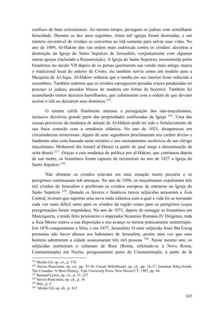 117
confisco de bens eclesiásticos. Ao mesmo tempo, perseguiu os judeus com semelhante
ferocidade. Durante os dez anos seguintes, trinta mil igrejas foram destruídas, e um
número incontável de cristãos se converteu ao islã somente para salvar suas vidas. No
ano de 1009, Al-Hakim deu sua ordem mais esdrúxula contra os cristãos: decretou a
destruição da Igreja do Santo Sepulcro de Jerusalém, conjuntamente com algumas
outras igrejas (incluindo a Ressurreição). A Igreja do Santo Sepulcro, reconstruída pelos
bizantinos no século VII depois de os persas queimarem sua versão mais antiga, marca
o tradicional local do enterro de Cristo; ela também serviu como um modelo para a
Mesquita de Al-Aqsa. Al-Hakim ordenou que a tumba em seu interior fosse reduzida a
escombros. Também ordenou que os cristãos carregassem pesadas cruzes penduradas no
pescoço (e judeus, pesados blocos de madeira em forma de bezerro). Também foi
acumulando outros decretos humilhantes, que culminaram com a ordem de que deviam
aceitar o islã ou deixarem seus domínios 225
.
O errante califa finalmente atenuou a perseguição dos não-muçulmanos,
inclusive devolveu grande parte das propriedades confiscadas da Igreja 226
. Uma das
causas prováveis da mudança de atitude de Al-Hakim pode ter sido o fortalecimento de
sua fraca conexão com a ortodoxia islâmica. No ano de 1021, desapareceu em
circunstâncias misteriosas; alguns de seus seguidores proclamaram seu caráter divino e
fundaram uma seita baseada neste mistério e nos ensinamentos esotéricos de um clérigo
muçulmano, Mohamed ibn Ismael al-Darazi (a partir do qual surge a denominação da
seita drusa) 227
. Graças a esta mudança de política por al-Hakim, que continuou depois
de sua morte, os bizantinos foram capazes de reconstruir no ano de 1027 a Igreja do
Santo Sepulcro 228
.
Não obstante os cristãos estavam em uma situação muito precária e os
peregrinos continuaram sob ameaças. No ano de 1056, os muçulmanos expulsaram três
mil cristãos de Jerusalém e proibiram os cristãos europeus de entrarem na Igreja do
Santo Sepulcro 229
. Quando os ferozes e fanáticos turcos seljúcidas arrasaram a Ásia
Central, tiveram que suportar uma nova onda islâmica com a qual a vida foi se tornando
cada vez mais difícil tanto para os cristãos da região como para os peregrinos (cujas
peregrinações foram impedidas). No ano de 1071, depois de esmagar os bizantinos em
Manziquerta, e tendo feito prisioneiro o imperador bizantino Romano IV Diógenes, toda
a Ásia Menor estava a sua disposição e seu avanço se tornou praticamente ininterrupto.
Em 1076 conquistaram a Síria, e em 1077, Jerusalém. O emir seljúcida Atsiz Ibn Uwaq
prometeu não haver abusos aos habitantes de Jerusalém, porém uma vez que seus
homens adentraram a cidade assassinaram três mil pessoas 230
. Nesse mesmo ano, os
seljúcidas instituíram o sultanato de Rum (Roma, referindo-se à Nova Roma,
Constantinopla) em Nicéia, perigosamente perto de Constantinopla; a partir de lá
225
Moshe Gil, op. cit., p. 376.
226
Steven Runciman, op. cit., pp. 35-36; Carole Hillenbrand, op. cit., pp. 16-17; Jonathan Riley-Smith,
The Crusades: A Short History, Yale University Press, New Haven CT, 1987, pp. 44
227
Bernard Lewis, op. cit., p. 33. 227
228
Steven Runciman, op. cit., p. 36
229
Ibid., p. 4
230
Moshe Gil, op. elt., p. 412
 