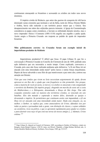 118
continuaram ameaçando os bizantinos e acossando os cristãos em todos seus novos
domínios.
O império cristão de Bizâncio, que antes das guerras de conquista do islã havia
dominado vastas extensões que incluíam o sul da Itália, norte de África, Oriente Médio
e Arábia, havia sido reduzido a um território pouco maior que a Grécia. Seu
desaparecimento nas mãos dos seljúcidas parecia iminente. A Igreja de Constantinopla
considerava os papas como cismáticos, e haviam se enfrentado durante séculos, mas o
novo imperador Aleixo I Comneno (1081-1118) engoliu seu orgulho e pediu ajuda.
Assim surgiu a Primeira Cruzada: em resposta ao pedido de ajuda do imperador
bizantino.
Mito politicamente correto: As Cruzadas foram um exemplo inicial do
imperialismo predador de Ocidente
Imperialismo predatório? É difícil que fosse. O papa Urbano II, que fez a
convocação à Primeira Cruzada no Concílio de Clermont do ano de 1095, pedindo uma
ação defensiva que era necessária a muito tempo. Como explicado, convocava a
Cruzada, pois caso não fosse realizada nenhuma ação defensiva, “a fé em Deus irá ser
atacada com uma intensidade ainda maior” pelos turcos e outras forças muçulmanas.
Depois de haver advertido a seus fiéis de que mantivessem a paz entre eles, centrou sua
atenção em Oriente:
Visto que seus irmãos que vivem no leste necessitam urgentemente de ajuda, devem
apressar-se em lhes dar a ajuda que com frequência os têm prometido. Isto porque,
como a maioria de vocês já ouviu, os turcos e os árabes os atacaram e tem conquistado
o território da Romênia [do império grego], chegando em marcha do oeste até a costa
do Mediterrâneo e o Helesponto, denominado o Braço de São Jorge. Têm sido
ocupadas extensões cada vez maiores dos territórios cristãos, os vencendo em sete
batalhas. Eles têm matado e capturado a muitos deles, destruído as igrejas e
devastando o império. Se permitirmos que continuem assim com impunidade, a fé em
Deus irá ser atacada com uma intensidade ainda maior. Dada esta situação, eu, ou
melhor, o Senhor, os suplica que, como anunciadores de Cristo, difundais isso por
todas as partes e persuadam toda a gente, sem distinção de classes, e sejam soldados
ou cavaleiros, ricos ou pobres, e que se aprontem rapidamente para ajudar os cristãos
e para destruir essa raça vil que está nas terras de nossos amigos [...] Ademais, Cristo
ordena. 231
231
Papa Urbano II, «Speech at Council of Clermom, 1095, according to Fulcher of Chartres», citado em
Bongars, Gesta Dezper Francos, 1,382 ff., trans. em Oliver]. Thatcher, y Edgar Holmes McNeal, eds., A
Source Bookfor Medieval History, Scribners, Nova Iorque, 1905, pp. 513-517.
 