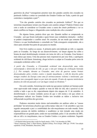 12
guerreiros da jihad “conseguiram penetrar num dos grandes castelos dos cruzados na
península Arábica e entrar no consulado dos Estados Unidos em Yeda, a partir do qual
controlam e manipulam o país”5
.
“Um dos grandes castelos dos cruzados na península Arábica?” Por que os
terroristas muçulmanos teriam essa fixação com castelos antigos? Poderia Clinton estar
com a razão ao considerar as Cruzadas como a causa dos atuais problemas e ver os
atuais conflitos no Iraque e Afeganistão como reedição dos ethos cruzados?
De alguma forma, poderia dizer que sim. Quando melhor se compreende as
Cruzadas – por que foram realizadas e quais foram suas verdadeiras intenções – melhor
se poderá compreender o conflito atual. Os cruzados, de um modo que somente Bill
Clinton e os que bombardearam o consulado em Yeda conseguem compreender, são a
chave para entender boa parte do que passa no mundo.
Este livro explica as causas. A primeira parte está dedicada ao islã e a segunda
parte as Cruzadas. Ao longo de seu desenvolvimento, vai lançar alguma luz sobre a
bruma da atual desinformação existente em torno do islã e as Cruzadas. Essa bruma é
mais densa que nunca. Uma das pessoas mais responsáveis por esse feito, a apologista
ocidental do islã Karen Armstrong, chega inclusive a culpar as Cruzadas pelos erros de
concepção ocidentais sobre o islã:
A partir das Cruzadas, a Cristandade ocidental tem desenvolvido uma visão
estereotipada e distorcida do islã, ao que o tem por inimigo da civilização honrada
[...]. Por exemplo, durante as Cruzadas, uma série de guerras santas brutais
desencadeadas pelos cristãos contra o mundo muçulmano, o islã foi descrito pelos
monges eruditos da Europa como uma fé intrinsecamente violenta e intolerante, que
somente tem conseguido impor-se por meio da espada. O mito da suposta intolerância
fanática do islã tem passado a ser um lugar comum no Ocidente. 6
Em certo sentido, Armstrong tem razão (ao que parece nenhum ser humano pode
estar equivocado todo tempo): quando se trata de falar do islã, não é possível se dar
crédito a tudo o que se diz, especialmente depois dos ataques de 11 de setembro. A
desinformação e as meias verdades acerca do que o islã ensina e do que crêem os
muçulmanos radicais nos Estados Unidos tem invadido as rádios e inclusive tem
influenciado na política dos governos.
Podemos encontrar muito destes mal-entendidos em análises sobre as “causas
profundas” do terrorismo jihadista que ceifou tantas vidas em 11 de setembro e que tem
seguido ameaçando a paz e a estabilidade dos não-muçulmanos em todo mundo. Entre
algumas pessoas do âmbito midiático e acadêmico se tem tornado uma moda em
responsabilizar em grande parte, senão em sua totalidade, pelos 11 de setembro de 2001,
não ao islã e os muçulmanos, mas os Estados Unidos e os países ocidentais. Segundo
5
«Al-Qaeda-linked group takes credit for Saudi attack», CNN, 7 de dezembro de 2004.
6
Karen Amstrong, Islam: A Short History, Modern Library, Nova Iorque. 2000. pp. 179180. Tem edição
espanhola: O Islã, Mondadori, Barcelona, 2002.
 