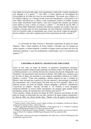 120
uma cidade ou um povoado onde vivem muçulmanos, então todo o mundo muçulmano
está obrigado a ir à guerra” 236
. Em 2003, o Centro Islâmico de Investigação da
Universidade de Al-Azhar do Cairo fez esta declaração: “De acordo com a lógica e a
lei religiosa islâmica, se o inimigo invade a terra dos muçulmanos, a jihad passa a ser
uma ordem individual que se aplica a todo muçulmano, homem ou mulher, porque
nossa nação muçulmana estará sujeita a uma nova invasão dos cruzados que tomam
como objetivo a terra, a honra, as crenças e a pátria” 237
. No final do ano de 2002, o
xeique Omar Bakri Mohamed, eminente imã jihadista residente em Londres, disse que
“quando o inimigo entra em terra muçulmana, tal como Palestina, Chechênia, Kosovo
[sic] ou Caxemira, todos os muçulmanos que vivam a um dia de viagem da agressão”
devem combater, com todo o suporte possível dos muçulmanos de todo o mundo.238
A convocação do Papa invocava a destruição muçulmana da Igreja do Santo
Sepulcro: “Que o Santo Sepulcro de Nosso Senhor e Salvador, que foi tomado por
nações impuras, os façam despertar, e também os lugares santos que agora são alvos de
tratamento blasfemo, e que são profanamente contaminados com os excrementos dos
impuros.” 239
A HISTÓRIA SE REPETE: JIHADISTAS DE TODA PARTE
Como se tem visto, ao longo da história, os guerreiros muçulmanos jihadistas
atravessaram grandes distâncias para participar nas últimas jihads. Na década de 1990,
os Bálcãs passaram a ser o destino favorito dos veteranos da jihad do Afeganistão e da
Chechênia. Um preeminente chefe da jihad na Bósnia, Abu Abdel Aziz, explicava que
ele foi para lá depois de encontrar-se com algumas autoridades islâmicas na Arábia
Saudita, e revelou: “Todos eles respaldam o ditame religioso de que o combate na
Bósnia é uma luta para que a palavra de Alá seja suprema, e para proteger a castidade
dos muçulmanos. Isto é assim porque Alá disse (em seu livro sagrado): ‘Mas se vos
pedirem socorro, em nome da religião, estareis obrigados a prestá-lo’ (literalmente
“socorrê-los na religião”, Alcorão, Al-Anfal, 8: 72). Portanto, é nossa obrigação
(religiosa) defender os nossos irmãos muçulmanos em qualquer parte quando forem
perseguidos, porque são muçulmanos e por nenhum outro motivo” 240
.
Antes, durante e depois da guerra de Iraque de 2003, jihadistas provenientes de toda
parte do mundo se deslocaram até esse país, inclusive de alguns lugares inesperados;
no final de 2003, um oficial alemão disse: “Desde o fim da guerra, tem havido um
236
Shariah Council of State Defense Council «Majlis al-Shura» de la República Chechena de Ichkeria,
«Yihad And Its Solution Today», Yihad Today, nº 7.
237
Middle East Media Research Institute (MEMRI), «Yihad Against the U. S.: AlAzhar's Conflicting
Fatwas», MEMRI Special Dispatch N.O 480,16 de março de 2003.
238
Middle East Media Research Institute (MEMRl), <<lslamic Leader in London: No Universal Yihad As
Long As There Is No Caliphate», MEMRI Special Dispatch 435,30 de outubre de 2002.
239
Ibid.
240
Tawfiq Tabib, «Interview with Jequeh Al-Mujahideen Abu Abdel Aziz», Al-Sirat Al-Mustaqeem (The
Straight Path), agosto de 1994
 