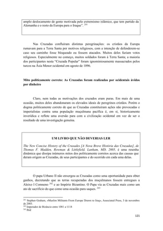 121
amplo deslocamento de gente motivada pelo extremismo islâmico, que tem partido da
Alemanha e o resto da Europa para o Iraque”. 241
Nas Cruzadas confluíram distintas peregrinações: os cristãos da Europa
rumavam para a Terra Santa por motivos religiosos, com a intenção de defenderem-se
caso seu caminho fosse bloqueado ou fossem atacados. Muitos deles faziam votos
religiosos. Especialmente no começo, muitos soldados foram à Terra Santa; a maioria
dos participantes nesta “Cruzada Popular” foram ignominiosamente massacrados pelos
turcos na Ásia Menor ocidental em agosto de 1096.
Mito politicamente correto: As Cruzadas foram realizadas por ocidentais ávidos
por dinheiro
Claro, nem todas as motivações dos cruzados eram puras. Em mais de uma
ocasião, muitos deles abandonaram os elevados ideais de peregrinos cristãos. Porém o
dogma politicamente correto de que as Cruzadas constituíram ações não provocadas e
imperialistas contra uma população muçulmana pacífica é, em si, historicamente
inverídica e reflete uma aversão para com a civilização ocidental em vez de ser o
resultado de uma investigação genuína.
UM LIVRO QUE NÃO DEVERIAS LER
The New Concise History of the Crusades [A Nova Breve História das Cruzadas], de
Thomas F. Madden, Rowman & Littlefield, Lanham, MD, 2005, é uma resenha
dinâmica que dissipa inúmeros mitos dos politicamente corretos acerca das causas que
deram origem as Cruzadas, de seus participantes e do ocorrido em cada uma delas.
O papa Urbano II não enxergou as Cruzadas como uma oportunidade para obter
ganhos, decretando que as terras recuperadas dos muçulmanos fossem entregues a
Aleixo I Comneno 242
e ao Império Bizantino. O Papa via as Cruzadas mais como um
ato de sacrifício do que como uma ocasião para saques. 243
241
Stephen Graham, «Muslim Militants From Europe Drawn to Iraq», Associated Press, 3 de novembro
de 2003.
242
Imperador de Bizâncio entre 1081 a 1118
243
Ibid
 