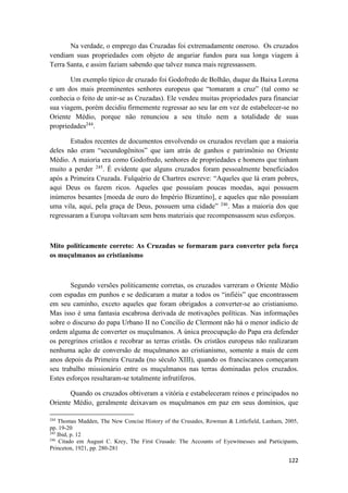 122
Na verdade, o emprego das Cruzadas foi extremadamente oneroso. Os cruzados
vendiam suas propriedades com objeto de angariar fundos para sua longa viagem à
Terra Santa, e assim faziam sabendo que talvez nunca mais regressassem.
Um exemplo típico de cruzado foi Godofredo de Bolhão, duque da Baixa Lorena
e um dos mais preeminentes senhores europeus que “tomaram a cruz” (tal como se
conhecia o feito de unir-se as Cruzadas). Ele vendeu muitas propriedades para financiar
sua viagem, porém decidiu firmemente regressar ao seu lar em vez de estabelecer-se no
Oriente Médio, porque não renunciou a seu título nem a totalidade de suas
propriedades244
.
Estudos recentes de documentos envolvendo os cruzados revelam que a maioria
deles não eram “secundogênitos” que iam atrás de ganhos e patrimônio no Oriente
Médio. A maioria era como Godofredo, senhores de propriedades e homens que tinham
muito a perder 245
. É evidente que alguns cruzados foram pessoalmente beneficiados
após a Primeira Cruzada. Fulquério de Chartres escreve: “Aqueles que lá eram pobres,
aqui Deus os fazem ricos. Aqueles que possuíam poucas moedas, aqui possuem
inúmeros besantes [moeda de ouro do Império Bizantino], e aqueles que não possuíam
uma vila, aqui, pela graça de Deus, possuem uma cidade” 246
. Mas a maioria dos que
regressaram a Europa voltavam sem bens materiais que recompensassem seus esforços.
Mito politicamente correto: As Cruzadas se formaram para converter pela força
os muçulmanos ao cristianismo
Segundo versões politicamente corretas, os cruzados varreram o Oriente Médio
com espadas em punhos e se dedicaram a matar a todos os “infiéis” que encontrassem
em seu caminho, exceto aqueles que foram obrigados a converter-se ao cristianismo.
Mas isso é uma fantasia escabrosa derivada de motivações políticas. Nas informações
sobre o discurso do papa Urbano II no Concilio de Clermont não há o menor indicio de
ordem alguma de converter os muçulmanos. A única preocupação do Papa era defender
os peregrinos cristãos e recobrar as terras cristãs. Os cristãos europeus não realizaram
nenhuma ação de conversão de muçulmanos ao cristianismo, somente a mais de cem
anos depois da Primeira Cruzada (no século XIII), quando os franciscanos começaram
seu trabalho missionário entre os muçulmanos nas terras dominadas pelos cruzados.
Estes esforços resultaram-se totalmente infrutíferos.
Quando os cruzados obtiveram a vitória e estabeleceram reinos e principados no
Oriente Médio, geralmente deixavam os muçulmanos em paz em seus domínios, que
244
Thomas Madden, The New Concise History of the Crusades, Rowman & Littlefield, Lanham, 2005,
pp. 19-20
245
Ibid, p. 12
246
Citado em August C. Krey, The First Crusade: The Accounts of Eyewitnesses and Participants,
Princeton, 1921, pp. 280-281
 