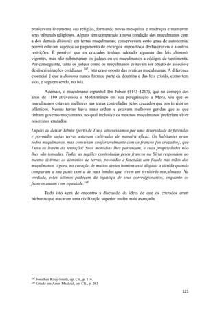 123
praticavam livremente sua religião, formando novas mesquitas e madraças e manterem
seus tribunais religiosos. Alguns têm comparado a nova condição dos muçulmanos com
a dos demais dhimmis em terras muçulmanas; conservavam certo grau de autonomia,
porém estavam sujeitos ao pagamento de encargos impositivos desfavoráveis e a outras
restrições. É possível que os cruzados tenham adotado algumas das leis dhimmis
vigentes, mas não submeteram os judeus ou os muçulmanos a códigos de vestimenta.
Por conseguinte, tanto os judeus como os muçulmanos evitavam ser objeto de assédio e
de discriminações cotidianas 247
. Isto era o oposto das praticas muçulmanas. A diferença
essencial é que a dhimma nunca formou parte da doutrina e das leis cristãs, como tem
sido, e seguem sendo, no islã.
Ademais, o muçulmano espanhol Ibn Jubair (1145-1217), que no começo dos
anos de 1180 atravessou o Mediterrâneo em sua peregrinação a Meca, viu que os
muçulmanos estavam melhores nas terras controladas pelos cruzados que nos territórios
islâmicos. Nessas terras havia mais ordem e estavam melhores geridas que as que
tinham governo muçulmano, no qual inclusive os mesmos muçulmanos preferiam viver
nos reinos cruzados:
Depois de deixar Tibnin (perto de Tiro), atravessamos por uma diversidade de fazendas
e povoados cujas terras estavam cultivadas de maneira eficaz. Os habitantes eram
todos muçulmanos, mas conviviam confortavelmente com os francos [os cruzados], que
Deus os livrem da tentação! Suas moradias lhes pertencem, e suas propriedades não
lhes são tomadas. Todas as regiões controladas pelos francos na Síria respondem ao
mesmo sistema: os domínios de terras, povoados e fazendas tem ficado nas mãos dos
muçulmanos. Agora, no coração de muitos destes homens está alojado a dúvida quando
comparam a sua parte com a de seus irmãos que vivem em território muçulmano. Na
verdade, estes últimos padecem da injustiça de seus correligionários, enquanto os
francos atuam com equidade.248
Tudo isto vem de encontro a discussão da ideia de que os cruzados eram
bárbaros que atacaram uma civilização superior muito mais avançada.
247
Jonathan Riley-Smith, op. Cit., p. 116.
248
Citado em Amin Maalouf, op. CIt., p. 263
 