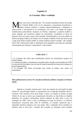 124
Capítulo 11
As Cruzadas. Mito e realidade
uitas vezes tem se afirmado que: “Os cruzados marcharam através da Europa
até o Oriente Médio. Uma vez lá, saquearam e assassinaram muçulmanos e
judeus, homens, mulheres e crianças indiscriminadamente, e obrigaram os
sobreviventes a converterem-se ao cristianismo. Em meio a um banho de sangue,
estabeleceram protocolônias europeias no Oriente, inspirando e gerando modelos a
serem seguidos por posteriores legiões de colonialistas. Assentaram as bases do
primeiro crime em massa, numa escala mundial, transformando-se em uma mancha na
história da Igreja Católica, da Europa e da civilização ocidental. Foram tão terríveis que
o papa João Paulo II pediu perdão ao mundo islâmicos pelas Cruzadas”. Há verdades
nisso? Não. Praticamente todas as afirmações deste parágrafo, que ainda são realizadas
rotineiramente por inúmeros “especialistas”, estão erradas.
SABIA QUE...?
• As Cruzadas não foram uma manifestação precoce do colonialismo europeu no
Oriente Médio;
• A matança de judeus e muçulmanos cometidos pelos cruzados em Jerusalém em 1099
foi uma terrível atrocidade, mas isso não foi nada de anormal em termos dos códigos de
guerra daquela época;
• As Cruzadas não foram convocadas nem contra os judeus, nem contra os
muçulmanos.
Mito politicamente correto: Os cruzados instalaram colônias europeias no Oriente
Médio
Quando os cruzados viajaram para o leste em resposta da convocação do papa
Urbano II, seus principais líderes se encontraram com o imperador bizantino Aleixo I
Comneno. Este encontro serviu para firmar o pacto, em função do desejo do papa
Urbano II, de que as terras que conquistassem deveriam ser devolvidas ao Império
Bizantino. Os cruzados concordaram, porém mudaram de idéia após o cerco de
Antioquia em 1098. Como o cerco se prolongou ao longo do inverno e os exércitos
muçulmanos avançavam pelo norte de Jerusalém, os cruzados esperavam que o
imperador bizantino chegasse com suas tropas. Mas o imperador havia recebido um
relatório onde se dizia que a situação dos cruzados na Antioquia estava perdida,
M
 