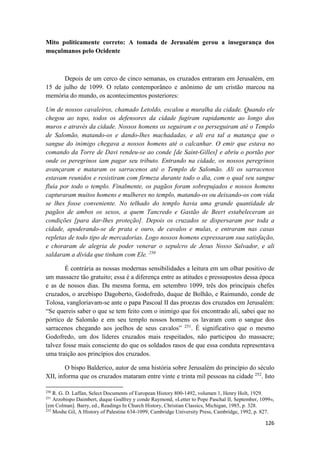 126
Mito politicamente correto: A tomada de Jerusalém gerou a insegurança dos
muçulmanos pelo Ocidente
Depois de um cerco de cinco semanas, os cruzados entraram em Jerusalém, em
15 de julho de 1099. O relato contemporâneo e anônimo de um cristão marcou na
memória do mundo, os acontecimentos posteriores:
Um de nossos cavaleiros, chamado Letoldo, escalou a muralha da cidade. Quando ele
chegou ao topo, todos os defensores da cidade fugiram rapidamente ao longo dos
muros e através da cidade. Nossos homens os seguiram e os perseguiram até o Templo
de Salomão, matando-os e dando-lhes machadadas, e ali era tal a matança que o
sangue do inimigo chegava a nossos homens até o calcanhar. O emir que estava no
comando da Torre de Davi rendeu-se ao conde [de Saint-Gilles] e abriu o portão por
onde os peregrinos iam pagar seu tributo. Entrando na cidade, os nossos peregrinos
avançaram e mataram os sarracenos até o Templo de Salomão. Ali os sarracenos
estavam reunidos e resistiram com firmeza durante todo o dia, com o qual seu sangue
fluía por todo o templo. Finalmente, os pagãos foram sobrepujados e nossos homens
capturaram muitos homens e mulheres no templo, matando-os ou deixando-os com vida
se lhes fosse conveniente. No telhado do templo havia uma grande quantidade de
pagãos de ambos os sexos, a quem Tancredo e Gastão de Beert estabeleceram as
condições [para dar-lhes proteção]. Depois os cruzados se dispersaram por toda a
cidade, apoderando-se de prata e ouro, de cavalos e mulas, e entraram nas casas
repletas de todo tipo de mercadorias. Logo nossos homens expressaram sua satisfação,
e choraram de alegria de poder venerar o sepulcro de Jesus Nosso Salvador, e ali
saldaram a dívida que tinham com Ele. 250
É contrária as nossas modernas sensibilidades a leitura em um olhar positivo de
um massacre tão gratuito; essa é a diferença entre as atitudes e pressupostos dessa época
e as de nossos dias. Da mesma forma, em setembro 1099, três dos principais chefes
cruzados, o arcebispo Dagoberto, Godofredo, duque de Bolhão, e Raimundo, conde de
Tolosa, vangloriavam-se ante o papa Pascoal II das proezas dos cruzados em Jerusalém:
“Se quereis saber o que se tem feito com o inimigo que foi encontrado ali, sabei que no
pórtico de Salomão e em seu templo nossos homens os lavaram com o sangue dos
sarracenos chegando aos joelhos de seus cavalos” 251
. É significativo que o mesmo
Godofredo, um dos líderes cruzados mais respeitados, não participou do massacre;
talvez fosse mais consciente do que os soldados rasos de que essa conduta representava
uma traição aos princípios dos cruzados.
O bispo Balderico, autor de uma história sobre Jerusalém do princípio do século
XII, informa que os cruzados mataram entre vinte e trinta mil pessoas na cidade 252
. Isto
250
R. G. D. Laffan, Select Documents of European History 800-1492, volumen 1, Henry Holt, 1929.
251
Arzobispo Daimbert, duque Godfrey y conde Raymond, «Letter to Pope Paschal II, September, 1099»,
[em Colman]. Barry, ed., Readings In Church History, Christian Classics, Michigan, 1985, p. 328.
252
Moshe Gil, A History of Palestine 634-1099, Cambridge University Press, Cambridge, 1992, p. 827.
 