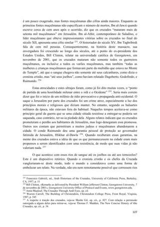127
é um pouco exagerado, mas fontes muçulmanas dão cifras ainda maiores. Enquanto as
primeiras fontes muçulmanas não especificam o número de mortos, Ibn al-Jawzi quando
escreve cerca de cem anos após o ocorrido, diz que os cruzados “mataram mais de
setenta mil muçulmanos” em Jerusalém. Ibn al-Athir, contemporâneo de Saladino, o
líder muçulmano que obteve impressionantes vitórias sobre os cruzados no final do
século XII, apresenta uma cifra similar 253
. O historiador do século XV, Ibn Taghribirdi
fala de cem mil pessoas. Consequentemente, na história deste massacre, sua
envergadura foi crescendo ao longo dos séculos, até o ponto do ex-presidente dos
Estados Unidos, Bill Clinton, relatar na universidade católica de Georgetown, em
novembro de 2001, que os cruzados mataram não somente todos os guerreiros
muçulmanos, ou inclusive a todos os varões muçulmanos, mas também “todas as
mulheres e crianças muçulmanos que formavam parte da multidão que estava no Monte
do Templo”, até que o sangue chegava não somente até seus calcanhares, como dizia o
cronista cristão, mas “até seus joelhos”, como haviam relatado Dagoberto, Godofredo, e
Raimundo. 254
Estas atrocidades e estes ultrajes foram, como já foi dito muitas vezes, o “ponto
de partida de uma hostilidade milenar entre o islã e o Ocidente” 255
. Seria mais correto
dizer que foi o início de um milênio de ódio provocativo e propaganda anti-ocidental. O
saque a Jerusalém por parte dos cruzados foi um crime atroz, especialmente a luz dos
princípios morais e religiosos que diziam manter. No entanto, segundo os baluartes
militares da época, não estavam fora do habitual. Naqueles tempos aceitava-se como
principio geral da guerra que se uma cidade sitiada resistisse a entregar-se poderia ser
saqueada, caso contrário, ter-se-ia piedade dela. Alguns relatos indicam que os cruzados
prometeram o perdão aos habitantes de Jerusalém, mas logo denegaram essa promessa.
Outros nos contam que permitiram a muitos judeus e muçulmanos abandonarem a
cidade. O conde Raimundo deu uma garantia pessoal de proteção ao governador
fatímida de Jerusalém, Iftikhar al-Dawla 256
. Quando receberam essas garantias, na
mente dos cruzados estava a idéia de que os que permanecessem na cidade eram mais
propensos a serem identificados com uma resistência, de modo que suas vidas já não
valeriam nada. 257
O que acontece com esses rios de sangue até os joelhos ou até aos tornozelos?
Este é um dispositivo retórico. Quando o cronista cristão e os chefes da Cruzada
vangloriaram-se deste modo, todo o mundo a considerava como uma forma de
embelezar um relato. Na verdade, não era nem remotamente possível que corressem rios
253
Francesco Gabrieli, ed., Arab Historians of the Crusades, University of California Press, Berkeley,
CA, 1957, p. 11
254
Bill Clinton, «Remarks as delivered by President William ]efferson Clinton, Georgetown University, 7
de novembro de 2001», Georgetown University Office of Protocol and Events, www.georgetown.edu.
255
Amin Maalouf, The Crusades Through Arab Eyes, op. cil.
256
Warren Carroll, The Building of Christendom, Christendom College Press, Front Royal, Virginia,
1987, p. 545
257
A respeito à traição dos cruzados, veja-se Moshe Gil, op. cit., p. 827. Com relação a permissão
outorgada a alguns deles para retirar-se, veja-se Thomas F. Madden, The New Concise History of tthe
Crusades, op. cit., p. 34.
 