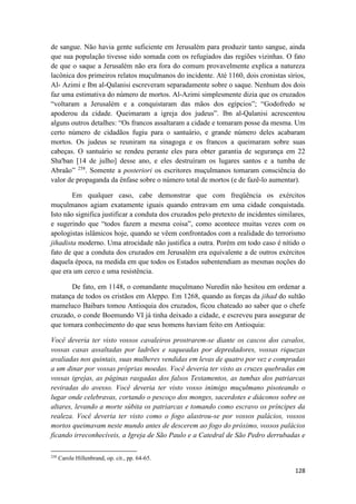 128
de sangue. Não havia gente suficiente em Jerusalém para produzir tanto sangue, ainda
que sua população tivesse sido somada com os refugiados das regiões vizinhas. O fato
de que o saque a Jerusalém não era fora do comum provavelmente explica a natureza
lacônica dos primeiros relatos muçulmanos do incidente. Até 1160, dois cronistas sírios,
Al- Azimi e Ibn al-Qalanisi escreveram separadamente sobre o saque. Nenhum dos dois
faz uma estimativa do número de mortos. Al-Azimi simplesmente dizia que os cruzados
“voltaram a Jerusalém e a conquistaram das mãos dos egípcios”; “Godofredo se
apoderou da cidade. Queimaram a igreja dos judeus”. Ibn al-Qalanisi acrescentou
alguns outros detalhes: “Os francos assaltaram a cidade e tomaram posse da mesma. Um
certo número de cidadãos fugiu para o santuário, e grande número deles acabaram
mortos. Os judeus se reuniram na sinagoga e os francos a queimaram sobre suas
cabeças. O santuário se rendeu perante eles para obter garantia de segurança em 22
Sha'ban [14 de julho] desse ano, e eles destruíram os lugares santos e a tumba de
Abraão” 258
. Somente a posteriori os escritores muçulmanos tomaram consciência do
valor de propaganda da ênfase sobre o número total de mortos (e de fazê-lo aumentar).
Em qualquer caso, cabe demonstrar que com freqüência os exércitos
muçulmanos agiam exatamente iguais quando entravam em uma cidade conquistada.
Isto não significa justificar a conduta dos cruzados pelo pretexto de incidentes similares,
e sugerindo que “todos fazem a mesma coisa”, como acontece muitas vezes com os
apologistas islâmicos hoje, quando se vêem confrontados com a realidade do terrorismo
jihadista moderno. Uma atrocidade não justifica a outra. Porém em todo caso é nítido o
fato de que a conduta dos cruzados em Jerusalém era equivalente a de outros exércitos
daquela época, na medida em que todos os Estados subentendiam as mesmas noções do
que era um cerco e uma resistência.
De fato, em 1148, o comandante muçulmano Nuredín não hesitou em ordenar a
matança de todos os cristãos em Aleppo. Em 1268, quando as forças da jihad do sultão
mameluco Baibars tomou Antioquia dos cruzados, ficou chateado ao saber que o chefe
cruzado, o conde Boemundo VI já tinha deixado a cidade, e escreveu para assegurar de
que tomara conhecimento do que seus homens haviam feito em Antioquia:
Você deveria ter visto vossos cavaleiros prostrarem-se diante os cascos dos cavalos,
vossas casas assaltadas por ladrões e saqueadas por depredadores, vossas riquezas
avaliadas nos quintais, suas mulheres vendidas em levas de quatro por vez e compradas
a um dinar por vossas próprias moedas. Você deveria ter visto as cruzes quebradas em
vossas igrejas, as páginas rasgadas dos falsos Testamentos, as tumbas dos patriarcas
reviradas do avesso. Você deveria ter visto vosso inimigo muçulmano pisoteando o
lugar onde celebravas, cortando o pescoço dos monges, sacerdotes e diáconos sobre os
altares, levando a morte súbita os patriarcas e tomando como escravo os príncipes da
realeza. Você deveria ter visto como o fogo alastrou-se por vossos palácios, vossos
mortos queimavam neste mundo antes de descerem ao fogo do próximo, vossos palácios
ficando irreconhecíveis, a Igreja de São Paulo e a Catedral de São Pedro derrubadas e
258
Carole Hillenbrand, op. cit., pp. 64-65.
 
