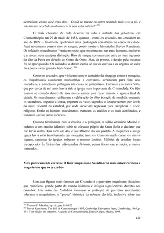 129
destruídas; então você teria dito: “Oxalá se tivesse eu antes reduzido tudo isso a pó, e
não tivesse recebido nenhuma carta com esta notícia!”259
O mais chocante de tudo deveria ter sido a entrada dos jihadistas em
Constantinopla em 29 de maio de 1453, quando - como os cruzados em Jerusalém no
ano de 1099 – finalmente quebraram uma prolongada resistência no cerco da cidade.
Aqui novamente correm rios de sangue, como mostra o historiador Steven Runciman.
Os soldados muçulmanos “mataram todos que encontraram nas ruas, homens, mulheres
e crianças, sem qualquer distinção. Rios de sangue correram por entre as ruas íngremes
do alto da Petra em direção ao Corno de Ouro. Mas, de pronto, o desejo pela matança
foi se apaziguando. Os soldados se deram conta de que os cativos e os objetos de valor
lhes podia trazer grandes benefícios”. 260
Como os cruzados, que violaram tanto o santuário da sinagoga como a mesquita,
os muçulmanos assaltaram monastérios e conventos, arrastaram para fora seus
moradores, e cometeram pilhagens nas casas de particulares. Entraram em Santa Sofía,
que por cerca de mil anos havia sido a igreja mais importante da Cristandade. Os fiéis
haviam se reunido dentro de seus muros santos para rezar durante a agonia final da
cidade. Os muçulmanos realizaram a celebração do dhur (oração da manhã), enquanto
os sacerdotes, segundo a lenda, pegaram os vasos sagrados e desapareceram por detrás
do muro oriental da catedral, por onde deveriam regressar para completar o ofício
religioso. Então os homens muçulmanos mataram os anciões e os mais debilitados, e
tomaram o resto como escravos.
Quando terminaram com a chacina e a pilhagem, o sultão otomano Maomé II
ordenou a um erudito islâmico subir no elevado púlpito de Santa Sofía e declarar que
não havia outro Deus além de Alá, e que Maomé era seu profeta. A magnífica e antiga
igreja havia sido transformada em mesquita; tanto em Constantinopla como em outros
lugares, centenas de igrejas sofreram o mesmo destino. Milhões de cristãos foram
incorporados às fileiras dos infortunados dhimmis, outros foram escravizados, e muitos
torturados.
Mito politicamente correto: O líder muçulmano Saladino foi mais misericordioso e
magnânimo que os cruzados
Uma das figuras mais famosas das Cruzadas é o guerreiro muçulmano Saladino,
que reunificou grande parte do mundo islâmico e infligiu significativas derrotas aos
cruzados. Em nossa era, Saladino tornou-se o protótipo do guerreiro muçulmano
tolerante e magnânimo, e “prova” histórica da nobreza do islã, inclusive sobre sua
259
Thomas F. Madden, op. cit., pp. 181-182
260
Steven Runciman, The Fall of Constantinople 1453, Cambridge University Press, Cambridge, 1965, p.
145. Tem edição em espanhol: A queda de Constantinopla, Espasa Calpe, Madrid, 1998.
 