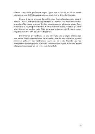 13
afirmam certos sábios professores, segue vigente um modelo de sevícia ao mundo
islâmico por parte do Ocidente, que começou há séculos: na época das Cruzadas.
O certo é que as sementes do conflito atual foram plantadas muito antes da
Primeira Cruzada. Para entender adequadamente as Cruzadas “sua peculiar ressonância
no atual conflito com os terroristas da jihad, tem que começar voltando-se sobre a figura
do Profeta e da religião por ele fundada. Com respeito as Cruzadas, veremos que foram
principalmente um reação a certos feitos que se desencadearam mais de quatrocentos e
cinquenta anos atrás antes do começo do conflito.
Este livro tem procurado não ser uma introdução geral a religião islâmica nem
uma revisão histórica compreensiva das Cruzadas, mas sim uma análise de algumas
afirmações cada vez mais tendenciosas acerca do islã e das Cruzadas que tem
impregnado o discurso popular. Este livro é uma tentativa de que o discurso público
sobre estes temas se acerque um pouco mais de verdade.
 
