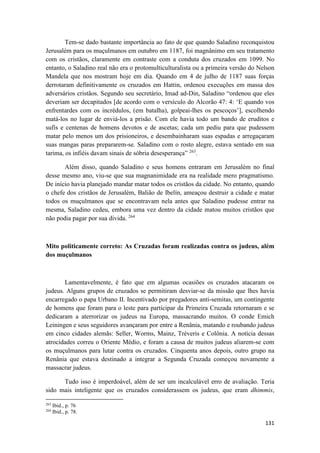 131
Tem-se dado bastante importância ao fato de que quando Saladino reconquistou
Jerusalém para os muçulmanos em outubro em 1187, foi magnânimo em seu tratamento
com os cristãos, claramente em contraste com a conduta dos cruzados em 1099. No
entanto, o Saladino real não era o protomulticulturalista ou a primeira versão do Nelson
Mandela que nos mostram hoje em dia. Quando em 4 de julho de 1187 suas forças
derrotaram definitivamente os cruzados em Hattin, ordenou execuções em massa dos
adversários cristãos. Segundo seu secretário, Imad ad-Din, Saladino “ordenou que eles
deveriam ser decapitados [de acordo com o versículo do Alcorão 47: 4: ‘E quando vos
enfrentardes com os incrédulos, (em batalha), golpeai-lhes os pescoços’], escolhendo
matá-los no lugar de enviá-los a prisão. Com ele havia todo um bando de eruditos e
sufís e centenas de homens devotos e de ascetas; cada um pediu para que pudessem
matar pelo menos um dos prisioneiros, e desembainharam suas espadas e arregaçaram
suas mangas paras prepararem-se. Saladino com o rosto alegre, estava sentado em sua
tarima, os infiéis davam sinais de sóbria desesperança” 263
.
Além disso, quando Saladino e seus homens entraram em Jerusalém no final
desse mesmo ano, viu-se que sua magnanimidade era na realidade mero pragmatismo.
De início havia planejado mandar matar todos os cristãos da cidade. No entanto, quando
o chefe dos cristãos de Jerusalém, Balião de Ibelín, ameaçou destruir a cidade e matar
todos os muçulmanos que se encontravam nela antes que Saladino pudesse entrar na
mesma, Saladino cedeu, embora uma vez dentro da cidade matou muitos cristãos que
não podia pagar por sua divida. 264
Mito politicamente correto: As Cruzadas foram realizadas contra os judeus, além
dos muçulmanos
Lamentavelmente, é fato que em algumas ocasiões os cruzados atacaram os
judeus. Alguns grupos de cruzados se permitiram desviar-se da missão que lhes havia
encarregado o papa Urbano II. Incentivado por pregadores anti-semitas, um contingente
de homens que foram para o leste para participar da Primeira Cruzada retornaram e se
dedicaram a aterrorizar os judeus na Europa, massacrando muitos. O conde Emich
Leiningen e seus seguidores avançaram por entre a Renânia, matando e roubando judeus
em cinco cidades alemãs: Seller, Worms, Mainz, Tréveris e Colônia. A notícia dessas
atrocidades correu o Oriente Médio, e foram a causa de muitos judeus aliarem-se com
os muçulmanos para lutar contra os cruzados. Cinquenta anos depois, outro grupo na
Renânia que estava destinado a integrar a Segunda Cruzada começou novamente a
massacrar judeus.
Tudo isso é imperdoável, além de ser um incalculável erro de avaliação. Teria
sido mais inteligente que os cruzados considerassem os judeus, que eram dhimmis,
263
Ibid., p. 76
264
Ibid., p. 78.
 