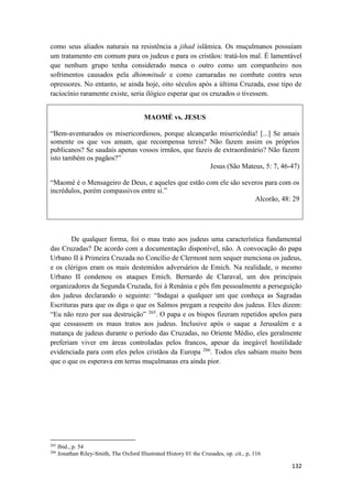 132
como seus aliados naturais na resistência a jihad islâmica. Os muçulmanos possuíam
um tratamento em comum para os judeus e para os cristãos: tratá-los mal. É lamentável
que nenhum grupo tenha considerado nunca o outro como um companheiro nos
sofrimentos causados pela dhimmitude e como camaradas no combate contra seus
opressores. No entanto, se ainda hoje, oito séculos após a última Cruzada, esse tipo de
raciocínio raramente existe, seria ilógico esperar que os cruzados o tivessem.
MAOMÉ vs. JESUS
“Bem-aventurados os misericordiosos, porque alcançarão misericórdia! [...] Se amais
somente os que vos amam, que recompensa tereis? Não fazem assim os próprios
publicanos? Se saudais apenas vossos irmãos, que fazeis de extraordinário? Não fazem
isto também os pagãos?”
Jesus (São Mateus, 5: 7, 46-47)
“Maomé é o Mensageiro de Deus, e aqueles que estão com ele são severos para com os
incrédulos, porém compassivos entre si.”
Alcorão, 48: 29
De qualquer forma, foi o mau trato aos judeus uma característica fundamental
das Cruzadas? De acordo com a documentação disponível, não. A convocação do papa
Urbano II à Primeira Cruzada no Concílio de Clermont nem sequer menciona os judeus,
e os clérigos eram os mais destemidos adversários de Emich. Na realidade, o mesmo
Urbano II condenou os ataques Emich. Bernardo de Claraval, um dos principais
organizadores da Segunda Cruzada, foi à Renânia e pôs fim pessoalmente a perseguição
dos judeus declarando o seguinte: “Indagai a qualquer um que conheça as Sagradas
Escrituras para que os diga o que os Salmos pregam a respeito dos judeus. Eles dizem:
“Eu não rezo por sua destruição” 265
. O papa e os bispos fizeram repetidos apelos para
que cessassem os maus tratos aos judeus. Inclusive após o saque a Jerusalém e a
matança de judeus durante o período das Cruzadas, no Oriente Médio, eles geralmente
preferiam viver em áreas controladas pelos francos, apesar da inegável hostilidade
evidenciada para com eles pelos cristãos da Europa 266
. Todos eles sabiam muito bem
que o que os esperava em terras muçulmanas era ainda pior.
265
Ibid., p. 54
266
Jonathan Riley-Smith, The Oxford Illustrated History 01 the Crusades, op. cit., p, 116
 