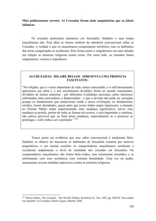 133
Mito politicamente correto: As Cruzadas foram mais sanguinárias que as jihads
islâmicas
Os cruzados praticaram massacres em Jerusalém; Saladino e suas tropas
muçulmanas não. Esta idéia se tornou símbolo da sabedoria convencional sobre as
Cruzadas: a verdade é que os muçulmanos conquistaram territórios, mas os habitantes
das terras conquistadas os acolheram. Eles foram justos e magnânimos em suas atitudes
em relação as minorias religiosas nestas terras. Por outro lado, os cruzados foram
sanguinários, vorazes e impiedosos.
AS CRUZADAS: HILAlRE BELLOC APRESENTA UMA PROFECIA
FASCINANTE:
“Na religião, que é o mais importante de tudo, temos retrocedido, e o islã basicamente
apresentou sua alma [...] nos encontramos divididos frente ao mundo maometano,
divididos de muitas maneiras - por diferentes rivalidades nacionais, pelos interesses
enfrentados entre possuidores e despossuídos - e que a divisão não pode ser corrigida
porque os fundamentos que mantiveram unida a nossa civilização, os fundamentos
cristãos, foram derrubados, quiçá antes que [estas linhas sejam impressas], a situação
no Oriente Médio tenha experimentado uma mudança significativa, talvez essa
mudança se protele, porém de todas as formas irá ocorrer, e será importante e contínua,
não parece provável que ao final dessa mudança, especialmente se o processo se
prolongar, o islã venha a ser o perdedor.” 267
Temos posto em evidência que esse saber convencional é totalmente falso.
Saladino se absteve de massacrar os habitantes de Jerusalém somente por motivos
pragmáticos, e em muitas ocasiões os conquistadores muçulmanos emularam e
excederam amplamente o nível de crueldade dos cruzados em Jerusalém. Os
conquistadores muçulmanos não foram bem-vindos, mas tenazmente resistidos, e se
enfrentaram com essa resistência com extrema brutalidade. Uma vez no poder,
instauraram severas medidas repressivas contra as minorias religiosas.
267
Hilaire Belloc, The Crusades.· The World's Debate, Rockford, IL: Tan, 1992, pp, 248250. Tem edição
em espanhol: As Cruzadas, Horno Legens, Madrid, 2006
 