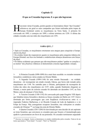 135
Capítulo 12
O que as Cruzadas lograram. E o que não lograram
ouveram várias Cruzadas, porém quando os historiadores falam “das Cruzadas”
referem-se em geral as setes campanhas que foram realizadas pelas tropas da
Europa Ocidental contra os muçulmanos na Terra Santa. A primeira foi
convocada em 1095, e começou em 1099; a sétima terminou em 1250. A última das
cidades cruzadas caiu nas mãos dos muçulmanos em 1291.
SABIA QUE...?
• Após as Cruzadas, os muçulmanos retomaram seus ataques para conquistar a Europa
através da jihad;
• Os cristãos foram tão responsáveis quanto os muçulmanos pela conquista islâmica da
Europa Oriental; seu foco era limitado e estabeleceram alianças desastrosas com forças
da jihad;
• Os líderes ocidentais que pensam que não-muçulmanos podem “ganhar os corações e
as mentes” dos jihadistas islâmicos só demonstram a mesma ingenuidade e miopia.
1- A Primeira Cruzada (1098-1099) foi a mais bem sucedida: os cruzados tomaram
Jerusalém e estabeleceu vários estados no Oriente Médio.
2- A Segunda Cruzada (1098-1148) foi uma missão fracassada – na verdade,
desastrosa - de reconquistar um estado cruzado, Edessa, que havia sido tomado pelos
muçulmanos em 1144. No caminho para o Oriente, participaram da reconquista de
Lisboa das mãos dos muçulmanos em 1147; então, quando finalmente chegaram ao
Oriente, a maior parte do exército cruzado foi derrotado em dezembro 1147, na Ásia
Menor, antes de alcançar à Terra Santa.
3- A Terceira Cruzada (1188-1192) foi convocada pelo papa Gregório VIII depois
que Saladino tomou Jerusalém e destruiu as forças cruzadas em Hattin em 1187. Esteve
dominada por fortes personagens que com freqüência rivalizavam-se entre si: o
imperador Federico Barbarossa, o rei Ricardo Coração de Leão da Inglaterra e o rei
Felipe da França. Não conseguiram recuperar Jerusalém, mas reforçaram os estados
cruzados de Ultramar 270
, ao longo da costa do Oriente Médio.
4- A Quarta Cruzada (1201-1204) foi desvirtuada por uma decisão de um aspirante
ao trono bizantino, que convenceu os cruzados para que fossem a Constantinopla para
ajudá-lo e pressionarem em favor de sua pretensão. Os cruzados terminaram saqueando
270
Outremer no original. Assim se denominava os estados estabelecidos pelos cruzados. Trata-se de um
termo equivalente a "Terra Santa", "Levante", "Síria" ou "Palestina".
H
 