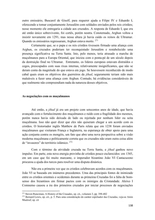 138
outro emissário, Buscarel de Gisolf, para requerer ajuda a Filipe IV e Eduardo I,
oferecendo a tomar conjuntamente Jerusalém com soldados enviados pelos reis cristãos;
nesse momento ele entregaria a cidade aos cruzados. A resposta de Eduardo I, que era
até então único sobrevivente, foi cortês, porém neutra. Consternado, Arghun voltou a
insistir novamente em 1291, mas nessa altura já havia caído os reinos de Ultramar.
Quando os emissários regressaram, Arghun estava morto. 271
Certamente que, se o papa e os reis cristãos tivessem firmado uma aliança com
Arghun, os cruzados poderiam ter reconquistado Jerusalém e restabelecido uma
presença significativa na Terra Santa. Isto, pelo menos, teria atrasado a marcha de
muçulmanos para a Europa Oriental, que iniciou com o ponta-pé de um século depois
da destruição final no Ultramar. Entretanto, os líderes europeus estavam distraídos e
cegos, preocupados com suas rixas internas, relativamente insignificantes, que não se
deram conta da magnitude do que estava em jogo. Se houvessem reconhecido de modo
cabal quais eram os objetivos dos guerreiros da jihad, seguramente teriam sido mais
maleáveis a fazer uma aliança com Arghun. Contudo, há evidências consideráveis de
que realmente não compreendiam nada da natureza desses objetivos.
As negociações com os muçulmanos
Até então, a jihad já era um projeto com setecentos anos de idade, que havia
avançado com o fortalecimento dos muçulmanos e ruído com a fragilidade dos mesmos,
porém nunca havia sido deixada de lado ou rejeitada por nenhum líder ou seita
muçulmana. Isso não quer dizer que eles não quiseram chegar a um acordo com os
cristãos. O historiador inglês Matthew de París relata que em 1238 foram enviados
muçulmanos que visitaram França e Inglaterra, na esperança de obter apoio para uma
ação conjunta contra os mongóis, um fato que abre uma nova perspectiva sobre a visão
moderna muçulmana e politicamente correta que os cruzados não eram outra coisa além
de “invasores” do território islâmico. 272
Com o término da atividade cruzada na Terra Santa, a jihad ganhou novo
impulso. Em parte, esta nova energia provinha de cristãos pouco esclarecidos: em 1345,
em um caso que foi muito marcante, o imperador bizantino João VI Cantacuzeno
procurou a ajuda dos turcos para resolver uma disputa dinástica.
Não era a primeira vez que os cristãos celebravam acordos com os muçulmanos.
João VI se baseada em inúmeros precedentes. Uma das principais fontes de inimizade
entre os cristãos orientais e ocidentais durante as primeiras Cruzadas foi a falta de bom-
senso dos bizantinos em firmar pactos com os inimigos da Cristandade. Aleixo I
Comnemo causou a ira dos primeiros cruzados por iniciar processos de negociações
271
Steven Runciman, A History of the Crusades, op. cit., volumen 3, pp. 398-402
272
Bernard Lewis, op. cit., p. 5. Para uma consideração do caráter espoliador das Cruzadas, veja-se Amin
Maalouf, op. cit
 