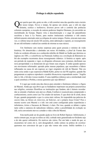 14
Prólogo à edição espanhola
uer queria quer não, goste ou não, o islã constitui uma das questões mais cruciais
de nosso tempo. Foi-se o tempo, há apenas um século, que o islã era algo
distante, exótico e inofensivo, diversos povos sob o controle das potências
coloniais europeias, a exceção do outrora poderoso Império Otomano, já convertido no
morimbundo da Europa. Depois viria a descolonização e o auge do panarabismo
socialista e laico à La Nasser, para muitos intelectuais ocidentais o islã estaria
definitivamente enterrado entre as relíquias de outros tempos. Porém, erravam mais uma
vez, e o último terço do século XX assistiu, entre admiração e espanto, ao ressurgimento
de um islã militante e radical (no sentido de retornar as suas raízes).
Um fenômeno sem muitas surpresas para quem possuía o mínimo de visão
histórica. Os almorávides e almôades em nosso Al-Andalus, a jihad de Usman dan
Fodio no ocidente africano ou a conhecida rebelião do Mahdi no Sudão que derrotou os
ingleses em 1881, o wahabbismo na Península Arábica ou a revolução de Khomeini no
Irã são exemplos recorrentes desse ressurgimento islâmico. A história se repete: após
um período de expansão e vigor, os dirigentes afrouxam seus costumes, desfrutam sua
nova prosperidade e se distanciam do que foram suas origens. É então quando aparece
um movimento reformador, apoiado pelas massas populares, que sucumbem a líderes
inflamados na causa de um regresso ao vigor originário do islã de Maomé. Não era
outra coisa senão o que expressava Rabah Kebir, porta-voz da FIS argelino, quando lhe
perguntaram se aspirava reproduzir o modelo khomeinista respondendo assim: “Argélia
não é o Irã, o Irã não é nosso modelo. É uma república islâmica sem a similaridade total
a qual constituiu o Profeta, a nossa queremos que seja idêntica”.
E é aqui que reside uma das chaves para entender o fenômeno islâmico: a figura
de Maomé. Ainda que seja óbvio que os fundadores imprimam sua própria característica
nas religiões, correntes filosóficas ou instituições que fundam, não é demais recordar:
não se entende o budismo sem ater-se a Buda, Confúcio é essencial para compreender o
confucionismo, assim como Lao Tsé criador do taoísmo. E que dizer da fé cristã, dessa
fé que, quando perguntado o que é a coisa mais valiosa, foi respondida nas palavras do
staretz João, no Relato do Anticristo, de Soloviev, ser o próprio Jesus Cristo? Pois o
mesmo ocorre com Maomé e o islã: isto está como configurado pelas experiências e
infortúnios, êxitos e fracassos de Maomé, é claro. Por isso, quando se debate e opina
tanto sobre a natureza do radicalismo islâmico, sobre a possibilidade de evolução no
islã, seria conveniente ater-se a estudar a vida e obra de Maomé.
Esta tarefa pode ser de grande ajuda no livro de Robert Spencer. Infelizmente, é
muito comum que, no que se refere ao islã, a atitude mais generalizada no Ocidente seja
a de não querer enfrentá-lo. Os motivos são vários. Por um lado o medo de que, se
encararmos tal como ele é, será desagradável, então caímos na prática do avestruz:
queremos nos convencer do que o que não vemos não existe. Infeliz também é a
Q
 