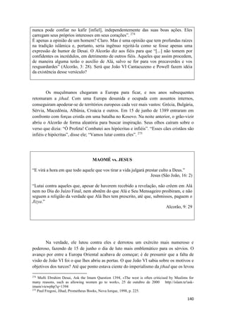 140
nunca pode confiar no kafir [infiel], independentemente das suas boas ações. Eles
carregam seus próprios interesses em seus corações”. 274
É apenas a opinião de um homem? Claro. Mas é uma opinião que tem profundas raízes
na tradição islâmica e, portanto, seria ingênuo rejeitá-la como se fosse apenas uma
expressão de humor de Desai. O Alcorão diz aos fiéis para que “[...] não tomem por
confidentes os incrédulos, em detrimento de outros fiéis. Aqueles que assim procedem,
de maneira alguma terão o auxílio de Alá, salvo se for para vos precaverdes e vos
resguardardes” (Alcorão, 3: 28). Será que João VI Cantacuzeno e Powell fazem idéia
da existência desse versículo?
Os muçulmanos chegaram a Europa para ficar, e nos anos subsequentes
retomaram a jihad. Com uma Europa desunida e ocupada com assuntos internos,
conseguiram apoderar-se de territórios europeus cada vez mais vastos: Grécia, Bulgária,
Sérvia, Macedônia, Albânia, Croácia e outros. Em 15 de junho de 1389 entraram em
confronto com forças cristãs em uma batalha no Kosovo. Na noite anterior, o grão-vizir
abriu o Alcorão de forma aleatória para buscar inspiração. Seus olhos caíram sobre o
verso que dizia: “Ó Profeta! Combatei aos hipócritas e infiéis”. “Esses cães cristãos são
infiéis e hipócritas”, disse ele; “Vamos lutar contra eles”. 275
MAOMÉ vs. JESUS
“E virá a hora em que todo aquele que vos tirar a vida julgará prestar culto a Deus.”
Jesus (São João, 16: 2)
“Lutai contra aqueles que, apesar de haverem recebido a revelação, não crêem em Alá
nem no Dia do Juízo Final, nem abstêm do que Alá e Seu Mensageiro proibiram, e não
seguem a religião da verdade que Alá lhes tem prescrito, até que, submissos, paguem o
Jizya.”
Alcorão, 9: 29
Na verdade, ele lutou contra eles e derrotou um exército mais numeroso e
poderoso, fazendo de 15 de junho o dia de luto mais emblemático para os sérvios. O
avanço por entre a Europa Oriental acabava de começar; é de presumir que a falta de
visão de João VI foi o que lhes abriu as portas. O que João VI sabia sobre os motivos e
objetivos dos turcos? Até que ponto estava ciente do imperialismo da jihad que os levou
274
Mufti Ebrahim Desai, Ask the Imam Question 1394, «The west is often criticised by Muslims for
many reasons, such as allowing women go to work», 25 de outubro de 2000 http://islam.te!ask-
imam/viewphp?q=1394
275
Paul Fregosi, Jihad, Prometheus Books, Nova Iorque, 1998, p. 225.
 