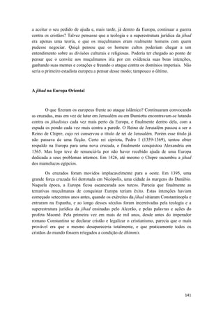 141
a aceitar o seu pedido de ajuda e, mais tarde, já dentro da Europa, continuar a guerra
contra os cristãos? Talvez pensasse que a teologia e a superestrutura jurídica da jihad
era apenas uma teoria, e que os muçulmanos eram realmente homens com quem
pudesse negociar. Quiçá pensou que os homens cultos poderiam chegar a um
entendimento sobre as divisões culturais e religiosas. Poderia ter chegado ao ponto de
pensar que o convite aos muçulmanos iria por em evidencia suas boas intenções,
ganhando suas mentes e corações e freando o ataque contra os domínios imperiais. Não
seria o primeiro estadista europeu a pensar desse modo; tampouco o último.
A jihad na Europa Oriental
O que fizeram os europeus frente ao ataque islâmico? Continuaram convocando
as cruzadas, mas em vez de lutar em Jerusalém ou em Damietta encontravam-se lutando
contra os jihadistas cada vez mais perto da Europa, e finalmente dentro dela, com a
espada os pondo cada vez mais contra a parede. O Reino de Jerusalém passou a ser o
Reino de Chipre, cujo rei conservou o título de rei de Jerusalém. Porém esse título já
não passava de uma ficção. Certo rei cipriota, Pedro I (1359-1369), tentou obter
respaldo na Europa para uma nova cruzada, e finalmente conquistou Alexandria em
1365. Mas logo teve de renunciá-la por não haver recebido ajuda de uma Europa
dedicada a seus problemas internos. Em 1426, até mesmo o Chipre sucumbiu a jihad
dos mamelucos egípcios.
Os cruzados foram movidos implacavelmente para o oeste. Em 1395, uma
grande força cruzada foi derrotada em Nicópolis, uma cidade às margens do Danúbio.
Naquela época, a Europa ficou escancarada aos turcos. Parecia que finalmente as
tentativas muçulmanas de conquistar Europa teriam êxito. Estas intenções haviam
começado setecentos anos antes, quando os exércitos da jihad sitiaram Constantinopla e
entraram na Espanha, e ao longo desses séculos foram incentivadas pela teologia e a
superestrutura jurídica da jihad ensinadas pelo Alcorão, e pelas palavras e ações do
profeta Maomé. Pela primeira vez em mais de mil anos, desde antes do imperador
romano Constantino se declarar cristão e legalizar o cristianismo, parecia que o mais
provável era que o mesmo desapareceria totalmente, e que praticamente todos os
cristãos do mundo fossem relegados a condição de dhimmis.
 