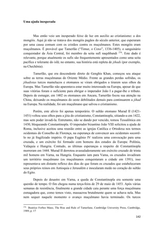 142
Uma ajuda inesperada
Mas então veio um inesperado feixe de luz em auxilio ao cristianismo: a dos
mongóis. Aqui já não se tratava dos mongóis pagãos do século anterior, que esperaram
por uma causa comum com os cristãos contra os muçulmanos. Estes mongóis eram
muçulmanos. É provável que Tamerlão (“Timur, o Coxo”, 1336-1405), o sanguinário
conquistador da Ásia Central, foi membro da seita sufí naqshbandi 276
. Este dado é
relevante, porque atualmente os sufis são frequentemente apresentados como uma seita
pacífica e tolerante do islã; no entanto, sua história está repleta de jihads (por exemplo,
na Chechênia).
Tamerlão, que era descendente direto de Genghis Khan, começou seu ataque
sobre as terras muçulmanas do Oriente Médio. Frente as grandes perdas sofridas, os
jihadistas turcos mamelucos e otomanos se viram obrigados a tirarem seus olhos da
Europa. Mas Tamerlão não aparentava estar muito interessado na Europa, apesar de que
suas vitórias foram o suficiente para obrigar o imperador João I a pagar-lhe o tributo.
Depois de esmagar, em 1402 os otomanos em Ancara, Tamerlão focou sua atenção na
China, deixando os muçulmanos do oeste debilitados demais para continuarem a jihad
na Europa. Na realidade, foi um muçulmano que salvou o cristianismo.
Porém, este alívio foi apenas temporário. O sultão otomano Murad II (1421-
1451) voltou seus olhos para a jóia do cristianismo, Constantinopla, sitiando-a em 1422,
mas sem poder invadi-la. Entretanto, não se dando por vencido, tomou Tessalônica em
1430, bloqueando Constantinopla. O imperador bizantino João VIII solicitou a ajuda de
Roma, inclusive aceitou uma reunião entre as igrejas Católica e Ortodoxa nos termos
ocidentais do Conselho de Florença, na esperança de convencer aos ocidentais socorrê-
lo no já fragilizado império. O papa Eugênio IV realizou uma convocação para uma
cruzada, e um exército foi formado com homens dos estados da Europa: Polônia,
Valáquia e Hungria. Contudo, as últimas esperanças a respeito de Constantinopla
morreram em 1444. Murad II derrotou avassaladoramente um exército cruzado de trinta
mil homens em Varna, na Hungria. Enquanto iam para Vama, os cruzados invadiram
um território muçulmano (os muçulmanos conquistaram a cidade em 1391), isso
representava um distante reflexo dos dias do que foram os cruzados que estabeleceram
seus próprios reinos em Antioquia e Jerusalém e inocularam medo no coração do sultão
do Egito.
Depois do desastre em Varna, a queda de Constantinopla era somente uma
questão de tempo. O fim chegou numa terça-feira de 29 de maio de 1453. Após várias
semanas de resistência, finalmente a grande cidade caiu perante uma força muçulmana
esmagadora que, como temos visto, massacrou brutalmente quem se achava nela. Mas
nem sequer naquele momento o avanço muçulmano havia terminado. Os turcos
276
Beatrice Forbes Manz, The Rise and Rule of Tamerlane, Cambridge University Press, Cambridge,
1989, p. 17
 