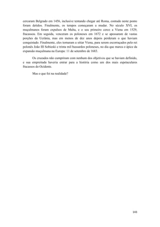 143
cercaram Belgrado em 1456, inclusive tentando chegar até Roma, contudo neste ponto
foram detidos. Finalmente, os tempos começaram a mudar. No século XVI, os
muçulmanos foram expulsos de Malta, e o seu primeiro cerco a Viena em 1529,
fracassou. Em seguida, venceram os poloneses em 1672 e se apossaram de vastas
porções da Ucrânia, mas em menos de dez anos depois perderam o que haviam
conquistado. Finalmente, eles tornaram a sitiar Viena, para serem escorraçados pelo rei
polonês João III Sobieski e trinta mil hussardos poloneses, no dia que marca o ápice da
expansão muçulmana na Europa: 11 de setembro de 1683.
Os cruzados não cumpriram com nenhum dos objetivos que se haviam definido,
e sua empreitada haveria entrar para a história como um dos mais espetaculares
fracassos do Ocidente.
Mas o que foi na realidade?
 