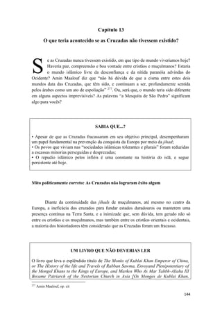 144
Capítulo 13
O que teria acontecido se as Cruzadas não tivessem existido?
e as Cruzadas nunca tivessem existido, em que tipo de mundo viveríamos hoje?
Haveria paz, compreensão e boa vontade entre cristãos e muçulmanos? Estaria
o mundo islâmico livre da desconfiança e da nítida paranóia advindas do
Ocidente? Amin Maalouf diz que “não há dúvida de que a cisma entre estes dois
mundos data das Cruzadas, que têm sido, e continuam a ser, profundamente sentida
pelos árabes como um ato de espoliação” 277
. Ou, será que, o mundo teria sido diferente
em alguns aspectos imprevisíveis? As palavras “a Mesquita de São Pedro” significam
algo para vocês?
SABIA QUE...?
• Apesar de que as Cruzadas fracassaram em seu objetivo principal, desempenharam
um papel fundamental na prevenção da conquista da Europa por meio da jihad;
• Os povos que viviam nas “sociedades islâmicas tolerantes e plurais” foram reduzidas
a escassas minorias perseguidas e desprezadas;
• O repudio islâmico pelos infiéis é uma constante na história do islã, e segue
persistente até hoje.
Mito politicamente correto: As Cruzadas não lograram êxito algum
Diante da continuidade das jihads de muçulmanos, até mesmo no centro da
Europa, a ineficácia dos cruzados para fundar estados duradouros ou manterem uma
presença contínua na Terra Santa, e a inimizade que, sem dúvida, tem gerado não só
entre os cristãos e os muçulmanos, mas também entre os cristãos orientais e ocidentais,
a maioria dos historiadores têm considerado que as Cruzadas foram um fracasso.
UM LIVRO QUE NÃO DEVERIAS LER
O livro que leva o esplêndido título de The Monks of Kublai Khan Emperor of China,
or The History of the life and Travels of Rabban Sawma, Envoyand Plenipotentiary of
the Mongol Khans to the Kings of Europe, and Markos Who As Mar Yahbh-Aliaha III
Became Patriarch of the Nestorian Church in Asia [Os Monges de Kublai Khan,
277
Amin Maalouf, op. cit
S
 