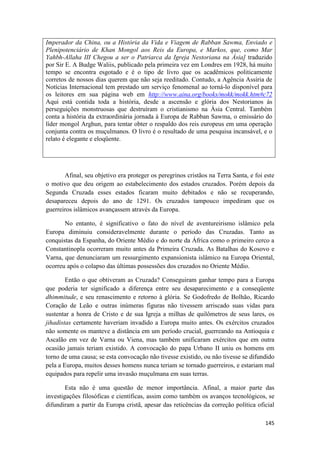 145
Imperador da China, ou a História da Vida e Viagem de Rabban Sawma, Enviado e
Plenipotenciário de Khan Mongol aos Reis da Europa, e Markos, que, como Mar
Yahbh-Allaha III Chegou a ser o Patriarca da Igreja Nestoriana na Ásia] traduzido
por Sir E. A Budge Waliis, publicado pela primeira vez em Londres em 1928, há muito
tempo se encontra esgotado e é o tipo de livro que os acadêmicos politicamente
corretos de nossos dias querem que não seja reeditado. Contudo, a Agência Assíria de
Notícias Internacional tem prestado um serviço fenomenal ao torná-lo disponível para
os leitores em sua página web em http://www.aina.org/books/mokk/mokk.htm#c72
Aqui está contida toda a história, desde a ascensão e glória dos Nestorianos às
perseguições monstruosas que destruíram o cristianismo na Ásia Central. Também
conta a história da extraordinária jornada à Europa de Rabban Sawma, o emissário do
líder mongol Arghun, para tentar obter o respaldo dos reis europeus em uma operação
conjunta contra os muçulmanos. O livro é o resultado de uma pesquisa incansável, e o
relato é elegante e eloqüente.
Afinal, seu objetivo era proteger os peregrinos cristãos na Terra Santa, e foi este
o motivo que deu origem ao estabelecimento dos estados cruzados. Porém depois da
Segunda Cruzada esses estados ficaram muito debitados e não se recuperando,
desapareceu depois do ano de 1291. Os cruzados tampouco impediram que os
guerreiros islâmicos avançassem através da Europa.
No entanto, é significativo o fato do nível de aventureirismo islâmico pela
Europa diminuiu consideravelmente durante o período das Cruzadas. Tanto as
conquistas da Espanha, do Oriente Médio e do norte da África como o primeiro cerco a
Constantinopla ocorreram muito antes da Primeira Cruzada. As Batalhas do Kosovo e
Varna, que denunciaram um ressurgimento expansionista islâmico na Europa Oriental,
ocorreu após o colapso das últimas possessões dos cruzados no Oriente Médio.
Então o que obtiveram as Cruzada? Conseguiram ganhar tempo para a Europa
que poderia ter significado a diferença entre seu desaparecimento e a conseqüente
dhimmitude, e seu renascimento e retorno à glória. Se Godofredo de Bolhão, Ricardo
Coração de Leão e outras inúmeras figuras não tivessem arriscado suas vidas para
sustentar a honra de Cristo e de sua Igreja a milhas de quilômetros de seus lares, os
jihadistas certamente haveriam invadido a Europa muito antes. Os exércitos cruzados
não somente os manteve a distância em um período crucial, guerreando na Antioquia e
Ascalão em vez de Varna ou Viena, mas também unificaram exércitos que em outra
ocasião jamais teriam existido. A convocação do papa Urbano II uniu os homens em
torno de uma causa; se esta convocação não tivesse existido, ou não tivesse se difundido
pela a Europa, muitos desses homens nunca teriam se tornado guerreiros, e estariam mal
equipados para repelir uma invasão muçulmana em suas terras.
Esta não é uma questão de menor importância. Afinal, a maior parte das
investigações filosóficas e científicas, assim como também os avanços tecnológicos, se
difundiram a partir da Europa cristã, apesar das reticências da correção política oficial
 