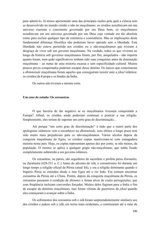 146
para admiti-lo. Já temos apresentado uma das principais razões pela qual a ciência tem
se desenvolvido no mundo cristão e não no muçulmano: os cristãos acreditavam em um
universo coerente e consistente governado por um Deus bom; os muçulmanos
acreditavam em um universo governado por um Deus cuja vontade era tão absoluta
como para excluir qualquer tipo de coerência e consistência. Mas as implicações desta
fundamental diferença filosófica não poderiam haver operado sem a liberdade. Esta
liberdade não estava permitida aos cristãos ou a não-muçulmanos que tiveram a
desgraça de viver sob um governo muçulmano. Na verdade, todos os que viveram ao
longo da história sob governos muçulmanos foram, por fim, aniquilados - não importa
quanto foram, nem quão significativos tenham sido suas conquistas antes da dominação
muçulmana – ao status de uma minoria escassa e sem especificidade cultural. Muitos
poucos povos conquistados puderam escapar desse destino. Os únicos que contornaram
a dhimmitude muçulmana foram aqueles que conseguiram resistir ante a jihad islâmica:
os cristãos da Europa e os hindus da Índia.
Os outros não tiveram a mesma sorte.
Um caso de estudo: Os zoroastras
O que haveria de tão negativo se os muçulmanos tivessem conquistado a
Europa? Afinal, os cristãos ainda poderiam continuar a praticar a sua religião.
Simplesmente, eles teriam de suportar um certo grau de discriminação...
Até porque “um certo grau de discriminação” é tudo que a maior parte dos
apologistas islâmicos vem a reconhecer na dhimmitude, seus efeitos a longo prazo tem
sido muito mais prejudiciais para os não-muçulmanos. Vários séculos depois da
conquista muçulmana do Egito, os cristãos coptas mantiveram-se com esmagadora
maioria nesse país. Hoje, os coptas representam apenas dez por cento, se não menos, da
população. O mesmo se aplica a qualquer grupo não-muçulmano, que tenha ficado
completamente submetido a um governo islâmico.
Os zoroastras, ou parsis, são seguidores do sacerdote e profeta persa Zoroastro,
ou Zaratustra (628-551 a. C.) Antes do advento do islã, o zoroastrismo foi durante um
longo tempo a religião oficial da Pérsia (atual Irã), e era a religião dominante quando o
Império Persa se estendeu desde o mar Egeu até o rio Indo. Era comum encontrar
zoroastras da Pérsia até a China. Porém, depois da conquista muçulmana da Pérsia, os
zoroastras passaram à condição de dhimmis e foram alvos de cruéis perseguições, que
com freqüência incluíam conversões forçadas. Muitos deles fugiram para a Índia a fim
de escapar do domínio muçulmano, mas foram vítimas de guerreiros da jihad quando
eles começaram a avançar sobre a Índia.
Os sofrimentos dos zoroastras sob o islã foram surpreendentemente similares aos
dos cristãos e judeus sob o islã, em terras mais ocidentais, e continuaram até o raiar da
 