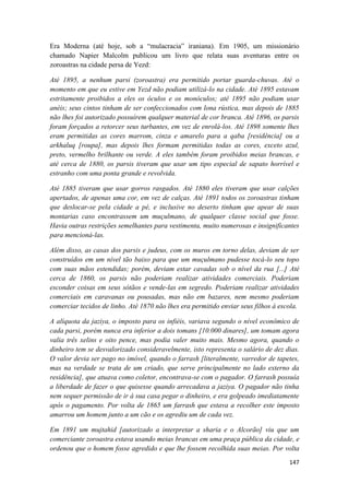 147
Era Moderna (até hoje, sob a “mulacracia” iraniana). Em 1905, um missionário
chamado Napier Malcolm publicou um livro que relata suas aventuras entre os
zoroastras na cidade persa de Yezd:
Até 1895, a nenhum parsi (zoroastra) era permitido portar guarda-chuvas. Até o
momento em que eu estive em Yezd não podiam utilizá-lo na cidade. Até 1895 estavam
estritamente proibidos a eles os óculos e os monóculos; até 1895 não podiam usar
anéis; seus cintos tinham de ser confeccionados com lona rústica, mas depois de 1885
não lhes foi autorizado possuírem qualquer material de cor branca. Até 1896, os parsis
foram forçados a retorcer seus turbantes, em vez de enrolá-los. Até 1898 somente lhes
eram permitidas as cores marrom, cinza e amarelo para a qaba [residência] ou a
arkhaluq [roupa], mas depois lhes formam permitidas todas as cores, exceto azul,
preto, vermelho brilhante ou verde. A eles também foram proibidos meias brancas, e
até cerca de 1880, os parsis tiveram que usar um tipo especial de sapato horrível e
estranho com uma ponta grande e revolvida.
Até 1885 tiveram que usar gorros rasgados. Até 1880 eles tiveram que usar calções
apertados, de apenas uma cor, em vez de calças. Até 1891 todos os zoroastras tinham
que deslocar-se pela cidade a pé, e inclusive no deserto tinham que apear de suas
montarias caso encontrassem um muçulmano, de qualquer classe social que fosse.
Havia outras restrições semelhantes para vestimenta, muito numerosas e insignificantes
para mencioná-las.
Além disso, as casas dos parsis e judeus, com os muros em torno delas, deviam de ser
construídos em um nível tão baixo para que um muçulmano pudesse tocá-lo seu topo
com suas mãos estendidas; porém, deviam estar cavadas sob o nível da rua [...] Até
cerca de 1860, os parsis não poderiam realizar atividades comerciais. Poderiam
esconder coisas em seus sótãos e vende-las em segredo. Poderiam realizar atividades
comerciais em caravanas ou pousadas, mas não em bazares, nem mesmo poderiam
comerciar tecidos de linho. Até 1870 não lhes era permitido enviar seus filhos à escola.
A alíquota da jaziya, o imposto para os infiéis, variava segundo o nível econômico de
cada parsi, porém nunca era inferior a dois tomans [10.000 dinares], um tomam agora
valia três xelins e oito pence, mas podia valer muito mais. Mesmo agora, quando o
dinheiro tem se desvalorizado consideravelmente, isto representa o salário de dez dias.
O valor devia ser pago no imóvel, quando o farrash [literalmente, varredor de tapetes,
mas na verdade se trata de um criado, que serve principalmente no lado externo da
residência], que atuava como coletor, encontrava-se com o pagador. O farrash possuía
a liberdade de fazer o que quisesse quando arrecadava a jaziya. O pagador não tinha
nem sequer permissão de ir à sua casa pegar o dinheiro, e era golpeado imediatamente
após o pagamento. Por volta de 1865 um farrash que estava a recolher este imposto
amarrou um homem junto a um cão e os agrediu um de cada vez.
Em 1891 um mujtahid [autorizado a interpretar a sharia e o Alcorão] viu que um
comerciante zoroastra estava usando meias brancas em uma praça pública da cidade, e
ordenou que o homem fosse agredido e que lhe fossem recolhida suas meias. Por volta
 