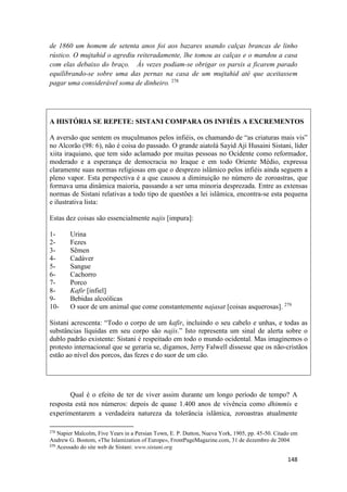 148
de 1860 um homem de setenta anos foi aos bazares usando calças brancas de linho
rústico. O mujtahid o agrediu reiteradamente, lhe tomou as calças e o mandou a casa
com elas debaixo do braço. Às vezes podiam-se obrigar os parsis a ficarem parado
equilibrando-se sobre uma das pernas na casa de um mujtahid até que aceitassem
pagar uma considerável soma de dinheiro. 278
A HISTÓRIA SE REPETE: SISTANI COMPARA OS INFIÉIS A EXCREMENTOS
A aversão que sentem os muçulmanos pelos infiéis, os chamando de “as criaturas mais vis”
no Alcorão (98: 6), não é coisa do passado. O grande aiatolá Sayid Ají Husaini Sistani, líder
xiita iraquiano, que tem sido aclamado por muitas pessoas no Ocidente como reformador,
moderado e a esperança de democracia no Iraque e em todo Oriente Médio, expressa
claramente suas normas religiosas em que o desprezo islâmico pelos infiéis ainda seguem a
pleno vapor. Esta perspectiva é a que causou a diminuição no número de zoroastras, que
formava uma dinâmica maioria, passando a ser uma minoria desprezada. Entre as extensas
normas de Sistani relativas a todo tipo de questões a lei islâmica, encontra-se esta pequena
e ilustrativa lista:
Estas dez coisas são essencialmente najis [impura]:
1- Urina
2- Fezes
3- Sêmen
4- Cadáver
5- Sangue
6- Cachorro
7- Porco
8- Kafir [infiel]
9- Bebidas alcoólicas
10- O suor de um animal que come constantemente najasat [coisas asquerosas]. 279
Sistani acrescenta: “Todo o corpo de um kafir, incluindo o seu cabelo e unhas, e todas as
substâncias líquidas em seu corpo são najis.” Isto representa um sinal de alerta sobre o
dublo padrão existente: Sistani é respeitado em todo o mundo ocidental. Mas imaginemos o
protesto internacional que se geraria se, digamos, Jerry Falwell dissesse que os não-cristãos
estão ao nível dos porcos, das fezes e do suor de um cão.
Qual é o efeito de ter de viver assim durante um longo período de tempo? A
resposta está nos números: depois de quase 1.400 anos de vivência como dhimmis e
experimentarem a verdadeira natureza da tolerância islâmica, zoroastras atualmente
278
Napier Malcolm, Five Years in a Persian Town, E. P. Dutton, Nueva York, 1905, pp. 45-50. Citado em
Andrew G. Bostom, «The Islamization of Europe», FrontPageMagazine.com, 31 de dezembro de 2004
279
Acessado do site web de Sistani: www.sistani.org
 