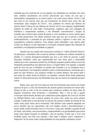 15
realidade que nos confronta de vez em quando, nos afundando em confusão. Por outro
lado, também encontramos um curioso preconceito que insiste em crer que a
humanidade é equiparada ou, ao menos aspira a ser como nossa cultura. Assim, o islã
não seria no seu interior mais que um cristianismo do deserto (por acaso não são
monoteístas, duas religiões do Livro?... mas, podemos ter certeza que falamos do
mesmo Deus? Certeza de que falamos do mesmo livro?) com algumas singularidades
próprias do modo de vida árabe. Curiosamente, reaparece aqui com roupagem de
tolerância e compreensão moderna, o tão difamado “eurocentrismo”, incapaz de
conceber que existam outros modos de pensar e viver estranhos ao nosso, porém agora
em versão progressista. Por último podemos citar aqui isto que se passou a chamar
multiculturalismo, a pretensão de que nenhuma cultura é superior a outra nem, em
conseqüência, podemos julgá-las. Uma atitude muito difundida e que apenas pode
ocultar seu desprezo ao que representa a civilização ocidental (alguns têm chamado de
autofobia) e sua desproporcionalidade ao julgá-la.
Aqueles que nos campi norte americanos insultam os “velhos filósofos brancos”
de patriarcais e autoritários não cessam de admirar a sabedoria do sufísmo santarrão de
plantão. É a mesma desproporcionalidade que leva a um chefe de governo a pedir
desculpas imediatas, como que impulsionado por uma mola, para a comunidade
islâmica por umas caricaturas inofensivas de Maomé enquanto guarda silêncio acerca de
fotografias pornográficas que aparecem Jesus e a Virgem Maria. Em seguida, a segunda
parte do livro em que se abordam os estudos das Cruzadas e se as comparam com a
jihad muçulmana é um magnífico antídoto contra o multiculturalismo, mostrando que a
partir do rigor histórico, sem exagerar virtudes ou ocultar defeitos, não temos nada o
que temer do estudo atento da história, ao contrário, somente deste modo poderemos
superar os falsos preconceitos, tão difundidos hoje, que nos fazem envergonhar de quem
somos.
Repito, pois, que este livro pode ser uma boa ferramenta para iniciar um estudo
rigoroso do que é o islã, esta ferramenta tão ausente quanto necessária em nossos dias.
Porque já não se trata só de um assunto para estudiosos eruditos do tema, fonte de
disputas excêntricas entre bizantinos e orientalistas. Não, o islã já não é aquela
civilização relativamente distante que conhecíamos pelas páginas dos livros de Ali Bei
ou Richard Burton; está a poucas quadras de nossa casa, senão em nossa própria
calçada. Londonistão já está presente na maioria das grandes cidades da Europa de um
modo como quiçá nunca havia acontecido. Não daremos uma resposta adequada aos
novos desafios que nos apresentam, não será simples, desde o desconhecimento e
menos ainda a partir da lenda rosa ou el buenismo. Urge, pois, abordar a questão do islã
de frente, sem medos, nem preconceitos, compreendendo-o na profundidade para assim
poder atuar depois baseado na realidade e não em paixões. Confio que o livro será
acolhido assim, será lido com atenção e dará lugar a debates sérios, respeitosos e
imparciais. Se for assim, todos sairão ganhando em uma questão certamente crucial.
 