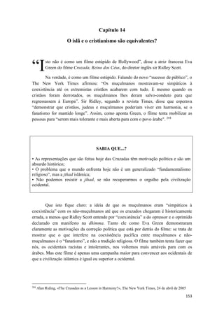 153
Capítulo 14
O islã e o cristianismo são equivalentes?
sto não é como um filme estúpido de Hollywood”, disse a atriz francesa Eva
Green do filme Cruzada, Reino dos Céus, do diretor inglês sir Ridley Scott.
Na verdade, é como um filme estúpido. Falando do novo “sucesso de público”, o
The New York Times afirmou: “Os muçulmanos mostravam-se simpáticos à
coexistência até os extremistas cristãos acabarem com tudo. E mesmo quando os
cristãos foram derrotados, os muçulmanos lhes deram salvo-conduto para que
regressassem à Europa”. Sir Ridley, segundo a revista Times, disse que esperava
“demonstrar que cristãos, judeus e muçulmanos poderiam viver em harmonia, se o
fanatismo for mantido longe”. Assim, como aponta Green, o filme tenta mobilizar as
pessoas para “serem mais tolerante e mais aberta para com o povo árabe". 284
SABIA QUE...?
• As representações que são feitas hoje das Cruzadas têm motivação política e são um
absurdo histórico;
• O problema que o mundo enfrenta hoje não é um generalizado “fundamentalismo
religioso”, mas a jihad islâmica;
• Não podemos resistir a jihad, se não recuperarmos o orgulho pela civilização
ocidental.
Que isto fique claro: a idéia de que os muçulmanos eram “simpáticos à
coexistência” com os não-muçulmanos até que os cruzados chegaram é historicamente
errada, a menos que Ridley Scott entende por “coexistência” a do opressor e o oprimido
declarado em manifesto na dhimma. Tanto ele como Eva Green demonstraram
claramente as motivações da correção política que está por detrás do filme: se trata de
mostrar que o que interfere na coexistência pacífica entre muçulmanos e não-
muçulmanos é o “fanatismo”, e não a tradição religiosa. O filme também tenta fazer que
nós, os ocidentais racistas e intolerantes, nos voltemos mais amáveis para com os
árabes. Mas este filme é apenas uma campanha maior para convencer aos ocidentais de
que a civilização islâmica é igual ou superior a ocidental.
284
Alan Riding, «The Crusades as a Lesson in Harmony?», The New York Times, 24 de abril de 2005
“I
 