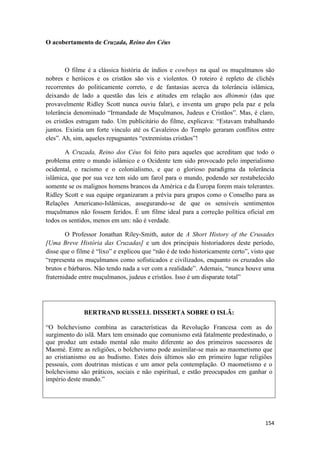 154
O acobertamento de Cruzada, Reino dos Céus
O filme é a clássica história de índios e cowboys na qual os muçulmanos são
nobres e heróicos e os cristãos são vis e violentos. O roteiro é repleto de clichês
recorrentes do politicamente correto, e de fantasias acerca da tolerância islâmica,
deixando de lado a questão das leis e atitudes em relação aos dhimmis (das que
provavelmente Ridley Scott nunca ouviu falar), e inventa um grupo pela paz e pela
tolerância denominado “Irmandade de Muçulmanos, Judeus e Cristãos”. Mas, é claro,
os cristãos estragam tudo. Um publicitário do filme, explicava: “Estavam trabalhando
juntos. Existia um forte vínculo até os Cavaleiros do Templo geraram conflitos entre
eles”. Ah, sim, aqueles repugnantes “extremistas cristãos”!
A Cruzada, Reino dos Céus foi feito para aqueles que acreditam que todo o
problema entre o mundo islâmico e o Ocidente tem sido provocado pelo imperialismo
ocidental, o racismo e o colonialismo, e que o glorioso paradigma da tolerância
islâmica, que por sua vez tem sido um farol para o mundo, podendo ser restabelecido
somente se os malignos homens brancos da América e da Europa forem mais tolerantes.
Ridley Scott e sua equipe organizaram a prévia para grupos como o Conselho para as
Relações Americano-Islâmicas, assegurando-se de que os sensíveis sentimentos
muçulmanos não fossem feridos. É um filme ideal para a correção política oficial em
todos os sentidos, menos em um: não é verdade.
O Professor Jonathan Riley-Smith, autor de A Short History of the Crusades
[Uma Breve História das Cruzadas] e um dos principais historiadores deste período,
disse que o filme é “lixo” e explicou que “não é de todo historicamente certo”, visto que
“representa os muçulmanos como sofisticados e civilizados, enquanto os cruzados são
brutos e bárbaros. Não tendo nada a ver com a realidade”. Ademais, “nunca houve uma
fraternidade entre muçulmanos, judeus e cristãos. Isso é um disparate total”
BERTRAND RUSSELL DISSERTA SOBRE O ISLÃ:
“O bolchevismo combina as características da Revolução Francesa com as do
surgimento do islã. Marx tem ensinado que comunismo está fatalmente predestinado, o
que produz um estado mental não muito diferente ao dos primeiros sucessores de
Maomé. Entre as religiões, o bolchevismo pode assimilar-se mais ao maometismo que
ao cristianismo ou ao budismo. Estes dois últimos são em primeiro lugar religiões
pessoais, com doutrinas místicas e um amor pela contemplação. O maometismo e o
bolchevismo são práticos, sociais e não espiritual, e estão preocupados em ganhar o
império deste mundo.”
 