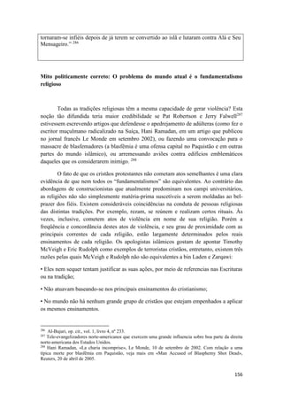 156
tornaram-se infiéis depois de já terem se convertido ao islã e lutaram contra Alá e Seu
Mensageiro.” 286
Mito politicamente correto: O problema do mundo atual é o fundamentalismo
religioso
Todas as tradições religiosas têm a mesma capacidade de gerar violência? Esta
noção tão difundida teria maior credibilidade se Pat Robertson e Jerry Falwell287
estivessem escrevendo artigos que defendesse o apedrejamento de adúlteras (como fez o
escritor muçulmano radicalizado na Suíça, Hani Ramadan, em um artigo que publicou
no jornal francês Le Monde em setembro 2002), ou fazendo uma convocação para o
massacre de blasfemadores (a blasfêmia é uma ofensa capital no Paquistão e em outras
partes do mundo islâmico), ou arremessando aviões contra edifícios emblemáticos
daqueles que os considerarem inimigo. 288
O fato de que os cristãos protestantes não cometam atos semelhantes é uma clara
evidência de que nem todos os “fundamentalismos” são equivalentes. Ao contrário das
abordagens de construcionistas que atualmente predominam nos campi universitários,
as religiões não são simplesmente matéria-prima suscetíveis a serem moldadas ao bel-
prazer dos fiéis. Existem consideráveis coincidências na conduta de pessoas religiosas
das distintas tradições. Por exemplo, rezam, se reúnem e realizam certos rituais. Às
vezes, inclusive, cometem atos de violência em nome de sua religião. Porém a
freqüência e concordância destes atos de violência, e seu grau de proximidade com as
principais correntes de cada religião, estão largamente determinados pelos reais
ensinamentos de cada religião. Os apologistas islâmicos gostam de apontar Timothy
McVeigh e Eric Rudolph como exemplos de terroristas cristãos, entretanto, existem três
razões pelas quais McVeigh e Rudolph não são equivalentes a bin Laden e Zarqawi:
• Eles nem sequer tentam justificar as suas ações, por meio de referencias nas Escrituras
ou na tradição;
• Não atuavam baseando-se nos principais ensinamentos do cristianismo;
• No mundo não há nenhum grande grupo de cristãos que estejam empenhados a aplicar
os mesmos ensinamentos.
286
Al-Bujari, op. cit., vol. 1, livro 4, nº 233.
287
Tele-evangelizadores norte-americanos que exercem uma grande influencia sobre boa parte da direita
norte-americana dos Estados Unidos.
288
Hani Ramadan, «La charia incomprise», Le Monde, 10 de setembro de 2002. Com relação a uma
típica morte por blasfêmia em Paquistão, veja mais em «Man Accused of Blasphemy Shot Dead»,
Reuters, 20 de abril de 2005.
 