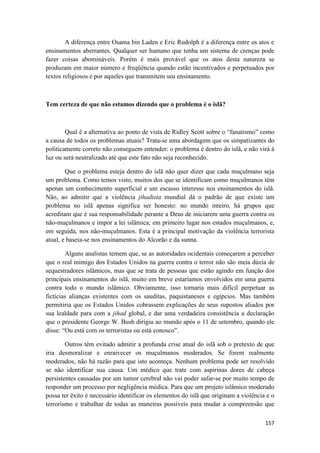 157
A diferença entre Osama bin Laden e Eric Rudolph é a diferença entre os atos e
ensinamentos aberrantes. Qualquer ser humano que tenha um sistema de crenças pode
fazer coisas abomináveis. Porém é mais provável que os atos desta natureza se
produzam em maior número e freqüência quando estão incentivados e perpetuados por
textos religiosos e por aqueles que transmitem seu ensinamento.
Tem certeza de que não estamos dizendo que o problema é o islã?
Qual é a alternativa ao ponto de vista de Ridley Scott sobre o “fanatismo” como
a causa de todos os problemas atuais? Trata-se uma abordagem que os simpatizantes do
politicamente correto não conseguem entender: o problema é dentro do islã, e não virá à
luz ou será neutralizado até que este fato não seja reconhecido.
Que o problema esteja dentro do islã não quer dizer que cada muçulmano seja
um problema. Como temos visto, muitos dos que se identificam como muçulmanos têm
apenas um conhecimento superficial e um escasso interesse nos ensinamentos do islã.
Não, ao admitir que a violência jihadista mundial dá o padrão de que existe um
problema no islã apenas significa ser honesto: no mundo inteiro, há grupos que
acreditam que é sua responsabilidade perante a Deus de iniciarem uma guerra contra os
não-muçulmanos e impor a lei islâmica; em primeiro lugar nos estados muçulmanos, e,
em seguida, nos não-muçulmanos. Esta é a principal motivação da violência terrorista
atual, e baseia-se nos ensinamentos do Alcorão e da sunna.
Alguns analistas temem que, se as autoridades ocidentais começarem a perceber
que o real inimigo dos Estados Unidos na guerra contra o terror não são meia dúzia de
sequestradores islâmicos, mas que se trata de pessoas que estão agindo em função dos
principais ensinamentos do islã, muito em breve estaríamos envolvidos em uma guerra
contra todo o mundo islâmico. Obviamente, isso tornaria mais difícil perpetuar as
fictícias alianças existentes com os sauditas, paquistaneses e egípcios. Mas também
permitiria que os Estados Unidos cobrassem explicações de seus supostos aliados por
sua lealdade para com a jihad global, e dar uma verdadeira consistência a declaração
que o presidente George W. Bush dirigiu ao mundo após o 11 de setembro, quando ele
disse: “Ou está com os terroristas ou está conosco”.
Outros têm evitado admitir a profunda crise atual do islã sob o pretexto de que
iria desmoralizar e enraivecer os muçulmanos moderados. Se forem realmente
moderados, não há razão para que isto aconteça. Nenhum problema pode ser resolvido
se não identificar sua causa. Um médico que trate com aspirinas dores de cabeça
persistentes causadas por um tumor cerebral não vai poder safar-se por muito tempo de
responder um processo por negligência médica. Para que um projeto islâmico moderado
possa ter êxito é necessário identificar os elementos do islã que originam a violência e o
terrorismo e trabalhar de todas as maneiras possíveis para mudar a compreensão que
 