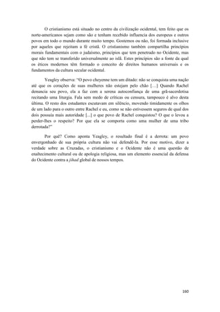 160
O cristianismo está situado no centro da civilização ocidental, tem feito que os
norte-americanos sejam como são e tenham recebido influencia dos europeus e outros
povos em todo o mundo durante muito tempo. Gostemos ou não, foi formada inclusive
por aqueles que rejeitam a fé cristã. O cristianismo também compartilha princípios
morais fundamentais com o judaísmo, princípios que tem penetrado no Ocidente, mas
que não tem se transferido universalmente ao islã. Estes princípios são a fonte da qual
os éticos modernos têm formado o conceito de direitos humanos universais e os
fundamentos da cultura secular ocidental.
Yeagley observa: “O povo cheyenne tem um ditado: não se conquista uma nação
até que os corações de suas mulheres não estejam pelo chão […] Quando Rachel
denuncia seu povo, ela a faz com a serena autoconfiança de uma grã-sacerdotisa
recitando uma liturgia. Fala sem medo de críticas ou censura, tampouco é alvo desta
última. O resto dos estudantes escutavam em silêncio, movendo timidamente os olhos
de um lado para o outro entre Rachel e eu, como se não estivessem seguros de qual dos
dois possuía mais autoridade [...] o que povo de Rachel conquistou? O que o levou a
perder-lhes o respeito? Por que ela se comporta como uma mulher de uma tribo
derrotada?”
Por quê? Como aponta Yeagley, o resultado final é a derrota: um povo
envergonhado de sua própria cultura não vai defendê-la. Por esse motivo, dizer a
verdade sobre as Cruzadas, o cristianismo e o Ocidente não é uma questão de
enaltecimento cultural ou de apologia religiosa, mas um elemento essencial da defensa
do Ocidente contra a jihad global de nossos tempos.
 
