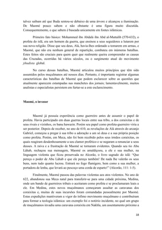 18
talvez saibam até que Buda sentou-se debaixo de uma árvore e alcançou a iluminação.
De Maomé pouco sabem e não obstante é uma figura muito discutida.
Consequentemente, o que sabem é baseada unicamente em fontes islâmicas.
Primeiro fato básico: Mohammed ibn Abdalá ibn Abd al-Muttalib (570-632), o
profeta do islã, era um homem da guerra, que ensinou a seus seguidores a lutarem por
sua nova religião. Disse que seu deus, Alá, havia-lhes ordenado a tomarem em armas, e
Maomé, que não era nenhum general de repartição, combateu em inúmeras batalhas.
Estes feitos são cruciais para quem quer que realmente queira compreender as causas
das Cruzadas, ocorridas há vários séculos, ou o surgimento atual do movimento
jihadista global.
No curso dessas batalhas, Maomé articulou muitos princípios que têm sido
assumidos pelos muçulmanos até nossos dias. Portanto, é importante registrar algumas
características das batalhas de Maomé que podem esclarecer sobre as questões que
atualmente aparecem estampadas nas manchetes dos jornais; lamentavelmente, muitos
analistas e especialistas persistem em furtar-se a este esclarecimento.
Maomé, o invasor
Maomé já possuía experiência como guerreiro antes de assumir o papel de
profeta. Havia participado em duas guerras locais entre sua tribo, a dos coraixitas e de
seus rivais e vizinhos, os banu hawazin. Porém seu papel como profeta-guerreiro viria a
ser posterior. Depois de receber, no ano de 610, as revelações de Alá através do arcanjo
Gabriel, começou a pregar à sua tribo a adoração a um só deus e a sua própria posição
como profeta. Porém, em Meca, não foi bem recebido pelos seus irmãos coraixitas, os
quais reagiram desdenhosamente a seu clamor profético e se negaram a renunciar a seus
deuses. A raiva e a frustração de Maomé se tornaram evidentes. Quando seu tio Abu
Láhab, rechaçou sua mensagem, Maomé os amaldiçoou, a ele e sua mulher, na
linguagem violenta que ficou preservada no Alcorão, o livro sagrado do islã: “Que
pereça o poder de Abu Láhab e que ele pereça também! De nada lhe valerão os seus
bens, nem tudo quanto lucrou. Entrará no fogo flamígero, bem como a sua mulher, a
portadora de lenha, que levará ao pescoço uma corda de esparto!” (Alcorão, 111: 1-5).
Finalmente, Maomé passou das palavras violentas aos atos violentos. No ano de
622, abandonou sua Meca natal para transferir-se para uma cidade próxima, Medina,
onde um bando de guerreiros tribais o aceitaram como profeta e se proclamaram leais a
ele. Em Medina, estes novos muçulmanos começaram assaltar as caravanas dos
coraixitas e, muitas de suas incursões foram comandadas pessoalmente por Maomé.
Estas expedições mantiveram a vigor do ínfimo movimento muçulmano e contribuíram
para formar a teologia islâmica: um exemplo foi o notório incidente, no qual um grupo
de muçulmanos invadiu uma caravana coraixita em Nakhla, um assentamento próximo a
 
