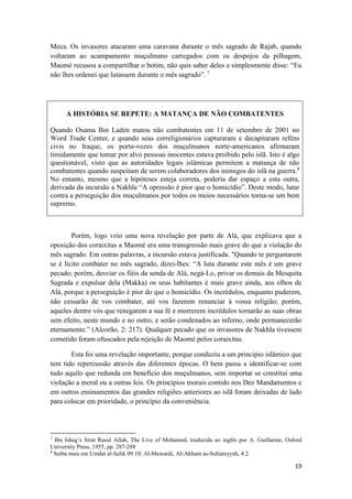 19
Meca. Os invasores atacaram uma caravana durante o mês sagrado de Rajab, quando
voltaram ao acampamento muçulmano carregados com os despojos da pilhagem,
Maomé recusou a compartilhar o botim, não quis saber deles e simplesmente disse: “Eu
não lhes ordenei que lutassem durante o mês sagrado”. 7
A HISTÓRIA SE REPETE: A MATANÇA DE NÃO COMBATENTES
Quando Osama Bin Laden matou não combatentes em 11 de setembro de 2001 no
Word Trade Center, e quando seus correligionários capturaram e decapitaram reféns
civis no Iraque, os porta-vozes dos muçulmanos norte-americanos afirmaram
timidamente que tomar por alvo pessoas inocentes estava proibido pelo islã. Isto é algo
questionável, visto que as autoridades legais islâmicas permitem a matança de não
combatentes quando suspeitam de serem colaboradores dos inimigos do islã na guerra.8
No entanto, mesmo que a hipóteses esteja correta, poderia dar espaço a esta outra,
derivada da incursão a Nakhla “A opressão é pior que o homicídio”. Deste modo, lutar
contra a perseguição dos muçulmanos por todos os meios necessários torna-se um bem
supremo.
Porém, logo veio uma nova revelação por parte de Alá, que explicava que a
oposição dos coraixitas a Maomé era uma transgressão mais grave do que a violação do
mês sagrado. Em outras palavras, a incursão estava justificada. "Quando te perguntarem
se é lícito combater no mês sagrado, dizei-lhes: “A luta durante este mês é um grave
pecado; porém, desviar os fiéis da senda de Alá, negá-Lo, privar os demais da Mesquita
Sagrada e expulsar dela (Makka) os seus habitantes é mais grave ainda, aos olhos de
Alá, porque a perseguição é pior do que o homicídio. Os incrédulos, enquanto puderem,
não cessarão de vos combater, até vos fazerem renunciar à vossa religião; porém,
aqueles dentre vós que renegarem a sua fé e morrerem incrédulos tornarão as suas obras
sem efeito, neste mundo e no outro, e serão condenados ao inferno, onde permanecerão
eternamente.” (Alcorão, 2: 217). Qualquer pecado que os invasores de Nakhla tivessem
cometido foram ofuscados pela rejeição de Maomé pelos coraixitas.
Esta foi uma revelação importante, porque conduziu a um principio islâmico que
tem tido repercussão através das diferentes épocas. O bem passa a identificar-se com
tudo aquilo que redunda em benefício dos muçulmanos, sem importar se constitui uma
violação a moral ou a outras leis. Os princípios morais contido nos Dez Mandamentos e
em outros ensinamentos das grandes religiões anteriores ao islã foram deixadas de lado
para colocar em prioridade, o princípio da conveniência.
7
Ibn Ishag’s Sirat Rasul Allah, The Live of Mohamed, traduzida ao inglês por A. Guillarme, Osford
University Press, 1955, pp. 287-288
8
Saiba mais em Umdat al-Salik 09.10; Al-Mawardi, AI-Akham as-Sultaniyyah, 4.2.
 