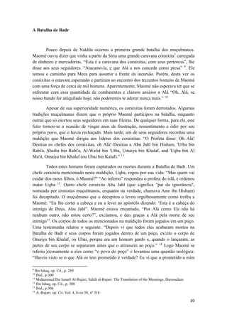 20
A Batalha de Badr
Pouco depois de Nakhla ocorreu a primeira grande batalha dos muçulmanos.
Maomé ouviu dizer que vinha a partir da Síria uma grande caravana coraixita7
carregada
de dinheiro e mercadorias. “Esta é a caravana dos coraixitas, com seus pertences”, lhe
disse aos seus seguidores. “Atacamo-la, e que Alá a nos conceda como presa” 9
. Ele
tomou o caminho para Meca para assumir a frente da incursão. Porém, desta vez os
coraixitas o estavam esperando e partiram ao encontro dos trezentos homens de Maomé
com uma força de cerca de mil homens. Aparentemente, Maomé não esperava ter que se
enfrentar com essa quantidade de combatentes e clamou ansioso a Alá “Oh, Alá, se
nosso bando for aniquilado hoje, não poderemos te adorar nunca mais.” 10
Apesar de sua superioridade numérica, os coraixitas foram derrotados. Algumas
tradições muçulmanas dizem que o próprio Maomé participou na batalha, enquanto
outras que só exortou seus seguidores em suas fileiras. De qualquer forma, para ele, este
feito tornou-se a ocasião de vingar anos de frustração, ressentimento e ódio por seu
próprio povo, que o havia rechaçado. Mais tarde, um de seus seguidores recordou uma
maldição que Maomé dirigiu aos líderes dos coraixitas: “O Profeta disse: Oh Alá!
Destrua os chefes dos coraixitas, oh Alá! Destrua a Abu Jahl bin Hisham, 'Utba bin
Rabi'a, Shaiba bin Rabi'a, Al-Walid bin 'Utba, Umaiya bin Khalaf, and 'Uqba bin Al
Mu'it, Omaiya bin Khalaf (ou Ubai bin Kalaf).” 11
Todos estes homens foram capturados ou mortos durante a Batalha de Badr. Um
chefe coraixita mencionado nesta maldição, Uqba, rogou por sua vida: “Mas quem vai
cuidar dos meus filhos, ó Maomé?" “Ao inferno” respondeu o profeta do islã, e ordenou
matar Uqba 12
. Outro chefe coraixita Abu Jahl (que significa "pai da ignorância",
nomeado por cronistas muçulmanos, enquanto na verdade, chamava Amr ibn Hisham)
foi decapitado. O muçulmano que o decapitou o levou orgulhosamente como troféu a
Maomé: “Eu lhe cortei a cabeça e eu a levei ao apóstolo dizendo: ‘Esta é a cabeça do
inimigo de Deus, Abu Jahl”. Maomé estava encantado, “Por Alá como Ele não há
nenhum outro, não estou certo?”, exclamou, e deu graças a Alá pela morte de seu
inimigo13
. Os corpos de todos os mencionados na maldição foram jogados em um poço.
Uma testemunha relatou o seguinte: “Depois vi que todos eles acabaram mortos na
Batalha de Badr e seus corpos foram jogados dentro de um poço, exceto o corpo de
Omaiya bin Khalaf, ou Ubai, porque era um homem gordo e, quando o lançaram, as
partes de seu corpo se separaram antes que o atirassem ao poço.” 14
Logo Maomé se
referiu jocosamente a eles como “o povo do poço” e levantou uma questão teológica:
“Haveis visto se o que Alá os tem prometido é verdade? Eu vi que o prometido a mim
9
Ibn Ishaq, op. Cit., p. 289
10
Ibid., p.300
11
Muhammed Ibn Ismaíl Al-Bujari, Sahih al-Bujari: The Translation of the Meanings, Darussalam
12
Ibn Ishaq, op. Cit., p. 308
13
Ibid., p.304
14
A.-Bujari, op. Cit. Vol. 4, livro 58, nº 318
 