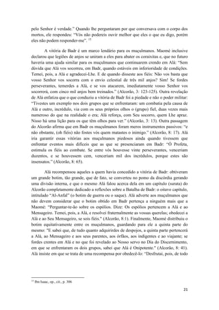21
pelo Senhor é verdade.” Quando lhe perguntaram por que conversava com o corpo dos
mortos, ele respondeu: “Vós não podereis ouvir melhor que eles o que eu digo, porém
eles não podem responder-me”. 15
A vitória de Badr é um marco lendário para os muçulmanos. Maomé inclusive
declarou que legiões de anjos se uniram a eles para abater os coraixitas e, que no futuro
haveria uma ajuda similar para os muçulmanos que continuarem crendo em Alá: “Sem
dúvida que Alá vos socorreu, em Badr, quando estáveis em inferioridade de condições.
Temei, pois, a Alá e agradecei-Lhe. E de quando disseste aos fiéis: Não vos basta que
vosso Senhor vos socorra com o envio celestial de três mil anjos? Sim! Se fordes
perseverantes, temerdes a Alá, e se vos atacarem, imediatamente vosso Senhor vos
socorrerá, com cinco mil anjos bem treinados.” (Alcorão, 3: 123-125). Outra revelação
de Alá enfatiza que o que conduziu a vitória de Badr foi a piedade e não o poder militar:
“Tivestes um exemplo nos dois grupos que se enfrentaram: um combatia pela causa de
Alá e outro, incrédulo, via com os seus próprios olhos o (grupo) fiel, duas vezes mais
numeroso do que na realidade o era; Alá reforça, com Seu socorro, quem Lhe apraz.
Nisso há uma lição para os que têm olhos para ver.” (Alcorão, 3: 13). Outra passagem
do Alcorão afirma que em Badr os muçulmanos foram meros instrumentos passivos: “e
não obstante, (oh fiéis) não fostes vós quem matastes o inimigo.” (Alcorão, 8: 17). Alá
iria garantir essas vitórias aos muçulmanos piedosos ainda quando tivessem que
enfrentar eventos mais difíceis que as que se presenciaram em Badr: “Ó Profeta,
estimula os fiéis ao combate. Se entre vós houvesse vinte perseverantes, venceriam
duzentos, e se houvessem cem, venceriam mil dos incrédulos, porque estes são
insensatos.” (Alcorão, 8: 65).
Alá recompensou aqueles a quem havia concedido a vitória de Badr: obtiveram
um grande botim, tão grande, que de fato, se converteu no pomo da discórdia gerando
uma divisão interna, e que o mesmo Alá falou acerca dela em um capítulo (surata) do
Alcorão completamente dedicado a reflexões sobre a Batalha de Badr: o oitavo capítulo,
intitulado “Al-Anfal” (o botim de guerra ou o saque). Alá adverte aos muçulmanos que
não devem considerar que o botim obtido em Badr pertença a ninguém mais que a
Maomé: “Perguntar-te-ão sobre os espólios. Dize: Os espólios pertencem a Alá e ao
Mensageiro. Temei, pois, a Alá, e resolvei fraternalmente as vossas querelas; obedecei a
Alá e ao Seu Mensageiro, se sois fiéis." (Alcorão, 8:1). Finalmente, Maomé distribuiu o
botim equitativamente entre os muçulmanos, guardando para ele a quinta parte do
mesmo: "E sabei que, de tudo quanto adquirirdes de despojos, a quinta parte pertencerá
a Alá, ao Mensageiro e aos seus parentes, aos órfãos, aos indigentes e ao viajante; se
fordes crentes em Alá e no que foi revelado ao Nosso servo no Dia do Discernimento,
em que se enfrentaram os dois grupos, sabei que Alá é Onipotente." (Alcorão, 8: 41).
Alá insiste em que se trata de uma recompensa por obedecê-lo: “Desfrutai, pois, de todo
15
Ibn Isaac, op., cit., p. 306
 