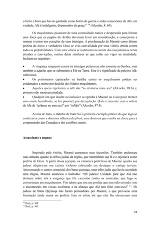 22
o lícito e bom que haveis ganhado como botim de guerra e sedes conscientes de Alá: em
verdade, Alá é indulgente, dispensador de graça.” 16
(Alcorão, 8: 69).
Os muçulmanos passaram de uma comunidade nanica e desprezada para formar
uma força que os pagãos de Arábia deveriam levar em consideração, e começaram a
semear o terror nos corações de seus inimigos. A proclamação de Maomé como último
profeta do único e verdadeiro Deus se veio convalidada por uma vitória obtida contra
todas as probabilidades. Com esta vitória se instalaram na mente dos muçulmanos certas
atitudes e convicções, muitas delas similares as que estão em vigor na atualidade.
Incluem as seguintes:
 A vingança sangrenta contra os inimigos pertencem não somente ao Senhor, mas
também a aqueles que se submetem a Ele na Terra. Este é o significado da palavra islã:
submissão.
 Os prisioneiros capturados na batalha contra os muçulmanos podem ser
condenados a morte por decisão dos líderes muçulmanos.
 Aqueles quem rejeitarem o islã são “as criaturas mais vis” (Alcorão, 98:6) e,
portanto não merecem piedade.
 Qualquer um que insulte ou inclusive se oponha a Maomé ou a seu povo merece
uma morte humilhante; se for possível, por decapitação. (Este é coerente com a ordem
de Alá de “golpear no pescoço” aos “infiéis” (Alcorão, 47:4).
Acima de tudo, a Batalha de Badr foi o primeiro exemplo prático do que logo se
conheceria como a doutrina islâmica da jihad, uma doutrina que resulta na chave para a
compreensão das Cruzadas e dos conflitos atuais.
Assassinato e engano
Inspirado pela vitória, Maomé aumentou suas incursões. Também endureceu
suas atitudes quanto às tribos judias da região, que mantinham sua fé e o rejeitava como
profeta de Deus. A partir dessa rejeição, os clamores proféticos de Maomé quanto aos
judeus adquiriram um caráter violento colocando em destaque o castigo terreno.
Atravessando o centro comercial dos banu qaynuqa, uma tribo judia que havia acordado
uma trégua, Maomé anunciou à multidão: “Oh judeus! Cuidado para que Alá não
derrame sobre vós a vingança que Ele executou contra os coraixitas, que logo se
converteram em muçulmanos. Vós sabeis que sou um profeta que tem sido enviado: isto
o encontrareis em vossas escrituras e na aliança que Alá tem feito convosco” 17
. Os
judeus de Banu Qaynuqa não foram persuadidos por Maomé, o que provocou uma
frustração ainda maior no profeta. Este os sitiou até que eles lhe ofereceram uma
16
Ibid., p. 308
17
Ibid., p. 363
 