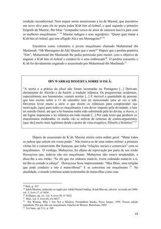 23
rendição incondicional. Nem sequer assim amenizaram a ira de Maomé, que encontrou
um novo alvo para ela no poeta judeu K'ab ben al-Ashraf, o qual segundo o primeiro
biógrafo de Maomé, Ibn Ishac “compunha versos de amor de natureza lasciva para com
as mulheres muçulmanas.” 18
Maomé indagou a seus seguidores: “Quem quer matar a
K'ab ben al-Ashraf, que tem afligido Alá e seu Mensageiro?”19
Encontrou como voluntário o jovem muçulmano chamado Muhammad ibn
Maslamah: “Oh Mensageiro de Alá! Queres que o mate?” Depois que o profeta permitiu
“Sim”, Muhammad ibn Maslamah lhe pediu permissão para mentir, com o objetivo de
enganar a K'ab ben al-Ashraf e conduzi-lo à uma emboscada20
. O profeta consentiu e
K’ab foi devidamente enganado e assassinado por Muhammad ibn Maslamah.21
IBN WARRAQ DISSERTA SOBRE O ISLÃ:
“A teoria e a prática da jihad não foram inventadas no Pentágono [...] Derivam
diretamente do Alcorão e da hadith, a tradição islâmica. Os progressistas ocidentais,
especialmente aos humanistas, custam aceitar [...] É incrível a quantidade de pessoas
que tem escrito sobre o 11 de setembro sem ter mencionado uma só vez o islã.
Devemos levar muito a sério o que dizem os islâmicos para compreender sua
motivação, [que] para todos os muçulmanos é um dever imposto pela divindade, a luta
no sentido literal, até que a lei humana tenha sido substituída pela lei divina, a sharia, e
até lograr imponente a lei islâmica em todo mundo [...] Por cada texto que produzir os
muçulmanos moderados, os mulás vão se utilizar de centenas de contra-argumentos
[que são] muito mais legítimos desde o ponto de vista exegético, filósofo e histórico” 22
Depois do assassinato de K’ab, Maomé emitiu outra ordem geral: “Matai todos
os judeus que caírem em vosso poder.” Não tratava-se de uma ordem militar: a primeira
vítima foi o comerciante Ibn Sunayna, que tinha “relações sociais e comerciais” com os
muçulmanos. O verdugo, Muhayissa, foi objeto de reprovação por parte de seu irmão
Huwayissa que, todavia não era muçulmano. Muhayissa não estava arrependido, e
disse-lhe a seu irmão: “Se ele que me ordenou matá-lo, tivera ordenado matar-te a ti,
ter-lhe-ia cortado a cabeça”. Huwayissa ficou impressionado: “Meu Deus, uma religião
que pode conduzir a isto é maravilhosa!” E se converteu em muçulmano 23
. Na
atualidade, o mundo continua sendo testemunha de maravilhas como esta.
18
Ibid., p. 367
19
Sahih Muslim, traduzido ao inglês por Abdul Hamid Siddiqi, Kitab Bhavan, edición revisada em 2000,
vol. 3, livro 17, nº 4436
20
Al-Bujari, op. cit., vol. 4, livro 56, nº 3032
21
Ibid., vol. 5, livro 64, nºo 4037
22
Ibn Warraq, Why I Am Not a Muslim, Prometheus Books, Nova Iorque, 1995. Possui edição
espanhola: Por que não sou muçulmano, Edições de Bronze, Barcelona, 2003
23
Ivn Isaac, op. Cit., p. 369
 