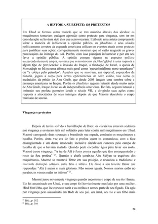 24
A HISTÓRIA SE REPETE: OS PRETEXTOS
Em Uhud se formou outro modelo que se tem mantido através dos séculos: os
muçulmanos tomariam qualquer agressão como pretexto para vingança, sem ter em
consideração se haviam sido eles que a provocaram. Exibindo uma astuta compreensão
sobre a maneira de influenciar a opinião pública, os jihadistas e seus aliados
politicamente corretos da esquerda americana utilizam os eventos atuais como pretexto
para justificar suas ações: corriqueiramente mostram que só estão reagindo as graves
provocações do inimigo do islã. Porém, com isso planejam influenciar e por em seu
favor a opinião pública. A opinião comum vigente no espectro político
surpreendentemente ampla, sustenta que o movimento da jihad global é uma resposta a
algum tipo de provocação: a invasão do Iraque, a fundação de Israel, a queda de
Mossadegh no Irã ou uma afronta mais geral como “neocolonialismo norte-americano”
ou “a cobiça pelo petróleo”. Aqueles que se mostram, em especial, esquecidos da
história, jogam a culpa para certos epifenômenos de novo cunho, tais como os
escândalos da prisão de Abu Graib, que desde 2004 lançam uma sombra sobre a
presença americana no Iraque. Porém os jihadistas seguem lutando desde muito antes
de Abu Graib, Iraque, Israel ou da independência americana. De fato, seguem lutando e
imitando seu profeta guerreiro desde o século VII, e dirigindo suas ações como
resposta a atrocidades de seus inimigos depois de que Maomé descobriu o corpo
mutilado de seu tio.
Vingança e pretextos
Depois de terem sofrido a humilhação de Badr, os coraixitas estavam sedentos
por vingança e enviaram três mil soldados para lutar contra mil muçulmanos em Uhud.
Maomé carregando duas couraças e brandindo sua espada, conduziu os muçulmanos a
batalha. Porém, desta vez era de fato o profeta quem os comandava, com a face
ensangüentada e um dente arrancado; inclusive circulavam rumores pelo campo de
batalha de que o haviam matado. Quando pode encontrar água para lavar seu rosto,
Maomé jurou vingança: “A ira de Alá é feroz contra aqueles que têm ensanguentado o
rosto de Seu profeta” 24
. Quando o chefe coraixita Abu Sufyan se esquivou dos
muçulmanos, Maomé se manteve firme em sua posição, e ressaltou a tradicional e
marcante distinção islâmica entre fiéis e infiéis. Ele disse a seu tenente Ornar que
respondeu: “Alá é maior e mais glorioso. Não somos iguais. Nossos mortos estão no
paraíso; os vossos estão no inferno” 25
.
Maomé jurou novamente vingança quando encontrou o corpo de seu tio Hamza.
Ele foi assassinado em Uhud, e seu corpo foi horrivelmente mutilado por uma mulher,
Hind bint Utba, que lhe cortou o nariz e as orelhas e comeu parte de seu fígado. Ela agiu
por vingança pelo assassinato em Badr de seu pai, seu irmã, seu tio e seu filho mais
24
Ibid., p. 382
25
Ibid., p. 386
 