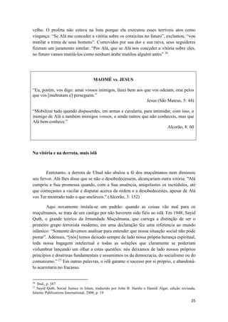 25
velho. O profeta não estava na lista porque ela executou esses terríveis atos como
vingança: “Se Alá me conceder a vitória sobre os coraixitas no futuro”, exclamou, “vou
mutilar a trinta de seus homens”. Comovidos por sua dor e sua raiva, seus seguidores
fizeram um juramento similar: “Por Alá, que se Alá nos conceder a vitória sobre eles,
no futuro vamos mutilá-los como nenhum árabe mutilou alguém antes” 26
.
MAOMÉ vs. JESUS
“Eu, porém, vos digo: amai vossos inimigos, fazei bem aos que vos odeiam, orai pelos
que vos [maltratam e] perseguem.”
Jesus (São Mateus, 5: 44)
“Mobilizai tudo quando dispuserdes, em armas e cavalaria, para intimidar, com isso, o
inimigo de Alá e também inimigos vossos, e ainda outros que não conheceis, mas que
Alá bem conhece.”
Alcorão, 8: 60
Na vitória e na derrota, mais islã
Entretanto, a derrota de Uhud não abalou a fé dos muçulmanos nem diminuiu
seu fervor. Alá lhes disse que se não o desobedecessem, alcançariam outra vitória: "Alá
cumpriu a Sua promessa quando, com a Sua anuência, aniquilastes os incrédulos, até
que começastes a vacilar e disputar acerca da ordem e a desobedecestes, apesar de Alá
vos Ter mostrado tudo o que aneláveis." (Alcorão, 3: 152)
Aqui novamente instala-se um padrão: quando as coisas vão mal para os
muçulmanos, se trata de um castigo por não haverem sido fiéis ao islã. Em 1948, Sayid
Qutb, o grande teórico da Irmandade Muçulmana, que carrega a distinção de ser o
primeiro grupo terrorista moderno, em uma declaração fez uma referencia ao mundo
islâmico: “Somente devemos analisar para entender que nossa situação social não pode
piorar”. Ademais, “[nós] temos deixado sempre de lado nossa própria herança espiritual,
toda nossa bagagem intelectual e todas as soluções que claramente se poderiam
vislumbrar lançando um olhar a estas questões: nós deixamos de lado nossos próprios
princípios e doutrinas fundamentais e assumimos os da democracia, do socialismo ou do
comunismo.” 27
Em outras palavras, o islã garante o sucesso por si próprio, e abandoná-
lo acarretaria no fracasso.
26
Ibid., p. 387
27
Sayid Qutb, Social Justice in Islam, traduzido por John B. Hardie e Hamid Algar, edição revisada,
Islamic Publications International, 2000, p. 19
 