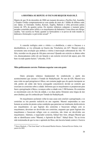 26
A HISTÓRIA SE REPETE: O TSUNAMI REQUER MAIS ISLÃ
Depois de que 26 de dezembro de 2004 um tsunami devastou o Pacífico Sul, Austrália
e Estados Unidos comprometeram-se com ajudas de mais de 1 bilhão de dólares cada
um. Qatar, os Emirados Árabes, Kuwait, Argélia, Bahrein e Líbia proveram juntas
menos de 10% da quantia acima. Os mestres islâmicos culparam o tsunami pelos
pecados cometidos pelos infiéis e os muçulmanos da Indonésia. Como disse um clérigo
saudita, “isto ocorreu no Natal, quando os fornicadores e os povos de todo mundo se
dedicam a fornicação e a perversão sexual”. 28
A conexão teológica entre a vitória e a obediência, e entre o fracasso e a
desobediência, se viu reforçada na Guerra das Trincheiras em 627. Maomé recebeu
novamente uma revelação que atribuía a vitória à intervenção sobrenatural de Alá: “Ó
fiéis, recordai-vos da graça de Alá para convosco! Quando um exército se abateu sobre
vós, desencadeamos sobre ele um furacão e um exército invisível (de anjos), pois Alá
bem via tudo quanto fazíeis.” (Alcorão, 33:8)
Mito politicamente correto: Podemos negociar com esta gente
Outro princípio islâmico fundamental foi estabelecido a partir dos
acontecimentos que cercam o Tratado de Hudaybiyyah. No ano de 628, Maomé teve
uma visão na qual peregrinava à Meca, um costume pagão que ele queria incorporar ao
islã, porém até então não havia conseguido concretizá-lo devido ao controle que
exerciam os coraixitas sobre a cidade. Informou que os muçulmanos se preparavam para
fazer a peregrinação à Meca, e avançou sobre a cidade com 1.500 homens. Os coraixitas
se encontraram com ele fora da cidade, e as duas partes firmaram uma trégua de dez
anos (hudna), que foi conhecido por Tratado de Hudaybiyyah.
Os muçulmanos aceitaram voltar às suas casas sem concluir a peregrinação, e os
coraixitas os iria permitir realizá-la no ano seguinte. Maomé surpreendeu os seus
homens ao aceitar de pronto certas condições que pareciam ser totalmente desfavoráveis
aos muçulmanos: os que fugiram dos coraixitas e buscavam refúgio com os
muçulmanos, deveriam ser devolvidos aos coraixitas, enquanto que quem fugiram dos
muçulmanos e buscavam refúgio com os coraixitas, não iriam ser devolvidos aos
muçulmanos. Ademais, o negociador coraixita, Suhayl ben Amr, obrigou Maomé que
não se identificasse como “Maomé, o Apóstolo de Deus”. Suhayl disse: “Se eu tivera
sido testemunha de que tu eras o apóstolo de Deus, não haveria lutado contra ti. Escreva
28
Deroy Murdock, «"The Great Satan" on Devastated Muslim Streets», National Review Online, 6 de
janeiro de 2005.
 