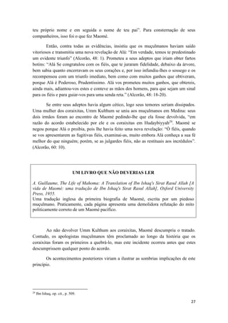 27
teu próprio nome e em seguida o nome de teu pai”. Para consternação de seus
companheiros, isso foi o que fez Maomé.
Então, contra todas as evidências, insistiu que os muçulmanos haviam saído
vitoriosos e transmitiu uma nova revelação de Alá: “Em verdade, temos te predestinado
um evidente triunfo” (Alcorão, 48: 1). Prometeu a seus adeptos que iriam obter fartos
botins: “Alá Se congratulou com os fiéis, que te juraram fidelidade, debaixo da árvore,
bem sabia quanto encerravam os seus corações e, por isso infundiu-lhes o sossego e os
recompensou com um triunfo imediato, bem como com muitos ganhos que obtiveram,
porque Alá é Poderoso, Prudentíssimo. Alá vos prometeu muitos ganhos, que obtereis,
ainda mais, adiantou-vos estes e conteve as mãos dos homens, para que sejam um sinal
para os fiéis e para guiar-vos para uma senda reta.” (Alcorão, 48: 18-20).
Se entre seus adeptos havia algum cético, logo seus temores seriam dissipados.
Uma mulher dos coraixitas, Umm Kulthum se uniu aos muçulmanos em Medina: seus
dois irmãos foram ao encontro de Maomé pedindo-lhe que ela fosse devolvida, “em
razão do acordo estabelecido por ele e os coraixitas em Hudaybiyyah29
. Maomé se
negou porque Alá o proibia, pois lhe havia feito uma nova revelação: “Ó fiéis, quando
se vos apresentarem as fugitivas fiéis, examinai-as, muito embora Alá conheça a sua fé
melhor do que ninguém; porém, se as julgardes fiéis, não as restituais aos incrédulos”.
(Alcorão, 60: 10).
UM LIVRO QUE NÃO DEVERIAS LER
A. Guillaume, The Life of Mahoma: A Translation of Ibn Ishaq's Sirat Rasul Allah [A
vida de Maomé: uma tradução de Ibn Ishaq's Sirat Rasul Allah], Oxford University
Press, 1955.
Uma tradução inglesa da primeira biografia de Maomé, escrita por um piedoso
muçulmano. Praticamente, cada página apresenta uma demolidora refutação do mito
politicamente correto de um Maomé pacífico.
Ao não devolver Umm Kulthum aos coraixitas, Maomé descumpriu o tratado.
Contudo, os apologistas muçulmanos têm proclamado ao longo da história que os
coraixitas foram os primeiros a quebrá-lo, mas este incidente ocorreu antes que estes
descumprissem qualquer ponto do acordo.
Os acontecimentos posteriores viriam a ilustrar as sombrias implicações de este
princípio.
29
Ibn Ishaq, op. cit., p. 509.
 