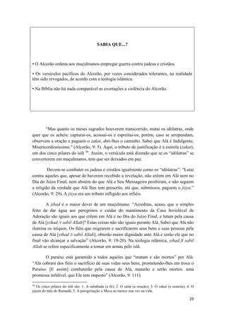 29
SABIA QUE...?
• O Alcorão ordena aos muçulmanos empregar guerra contra judeus e cristãos.
• Os versículos pacíficos do Alcorão, por vezes considerados tolerantes, na realidade
têm sido revogados, de acordo com a teologia islâmica.
• Na Bíblia não há nada comparável as exortações a violência do Alcorão.
“Mas quanto os meses sagrados houverem transcorrido, matai os idólatras, onde
quer que os acheis; capturai-os, acossai-os e espreitai-os; porém, caso se arrependam,
observem a oração e paguem o zakat, abri-lhes o caminho. Sabei que Alá é Indulgente,
Misericordiosíssimo." (Alcorão, 9: 5). Aqui, o tributo de justificação é a esmola (zakat),
um dos cinco pilares do islã 30
. Assim, o versículo está dizendo que se os “idólatras” se
converterem em muçulmanos, tem que ser deixados em paz.
Devem-se combater os judeus e cristãos igualmente como os “idólatras”: “Lutai
contra aqueles que, apesar de haverem recebido a revelação, não crêem em Alá nem no
Dia do Juízo Final, nem abstêm do que Alá e Seu Mensageiro proibiram, e não seguem
a religião da verdade que Alá lhes tem prescrito, até que, submissos, paguem o jizya.”
(Alcorão, 9: 29). A jizya era um tributo infligido aos infiéis.
A jihad é o maior dever de um muçulmano: “Acreditas, acaso, que o simples
feito de dar água aos peregrinos e cuidar do mantimento da Casa Inviolável de
Adoração são iguais aos que crêem em Alá e no Dia do Juízo Final, e lutam pela causa
de Alá [yzhad /i sabil Allah]? Estas coisas não são iguais perante Alá. Sabei que Alá não
ilumina os iníquos. Os fiéis que migrarem e sacrificarem seus bens e suas pessoas pela
causa de Alá [ythad /i sabil Allah], obterão maior dignidade ante Alá e serão ele que no
final vão alcançar a salvação” (Alcorão, 9: 19-20). Na teologia islâmica, yihad fi sabil
Allah se refere especificamente a tomar em armas pelo islã.
O paraíso está garantido a todos aqueles que “matam e são mortos” por Alá:
“Alá cobrará dos fiéis o sacrifício de suas vidas seus bens, prometendo-lhes em troca o
Paraíso. [E assim] combaterão pela causa de Alá, matarão e serão mortos: uma
promessa infalível, que Ele tem imposto” (Alcorão, 9: 111).
30
Os cinco pilares do islã são: 1. A sahahada (a fé); 2. O salat (a oração); 3. O zakat (a esmola); 4. O
jejum do mês do Ramadã; 5. A peregrinação a Meca ao menos una vez na vida.
 