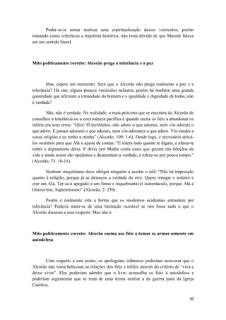 30
Poder-se-ia tentar realizar uma espiritualização desses versículos, porém
tomando como referência a trajetória histórica, não resta dúvida de que Maomé falava
em um sentido literal.
Mito politicamente correto: Alcorão prega a tolerância e a paz
Mas, espere um momento: Será que o Alcorão não prega realmente a paz e a
tolerância? Há sim, alguns poucos versículos nefastos, porém há também uma grande
quantidade que afirmam a irmandade do homem e a igualdade e dignidade de todos, não
é verdade?
Não, não é verdade. Na realidade, o mais próximo que se encontra do Alcorão de
conselhos a tolerância ou a coexistência pacífica é quando incita os fiéis a abandonar os
infiéis em seus erros: “Dize: Ó incrédulos, não adoro o que adorais, nem vós adorais o
que adoro. E jamais adorarei o que adorais, nem vós adorareis o que adoro. Vós tendes a
vossa religião e eu tenho a minha” (Alcorão, 109: 1-6). Desde logo, é necessário deixá-
los sozinhos para que Alá o ajuste de contas: “E tolera tudo quanto te digam, e afasta-te
nobre e dignamente deles. E deixe por Minha conta esses que gozam das bênçãos da
vida e ainda assim são opulentos e desmentem a verdade, e tolere-os por pouco tempo.”
(Alcorão, 73: 10-11).
Nenhum muçulmano deve obrigar ninguém a aceitar o islã: “Não há imposição
quanto à religião, porque já se destacou a verdade do erro. Quem renegar o sedutor e
crer em Alá, Ter-se-á apegado a um firme e inquebrantável sustentáculo, porque Alá é
Oniouvinte, Sapientíssimo” (Alcorão, 2: 256).
Porém é realmente esta a forma que os modernos ocidentais entendem por
tolerância? Poderia tratar-se de uma limitação razoável se isto fosse tudo o que o
Alcorão dissesse a esse respeito. Mas não é.
Mito politicamente correto: Alcorão ensina aos fiéis a tomar as armas somente em
autodefesa
Com respeito a este ponto, os apologistas islâmicos poderiam asseverar que o
Alcorão não torna belicosas as relações dos fiéis e infiéis através do critério de “viva e
deixe viver”. Eles poderiam admitir que o livro aconselha os fiéis à autodefesa e
poderiam argumentar que se trata de uma teoria similar a da guerra justa da Igreja
Católica.
 